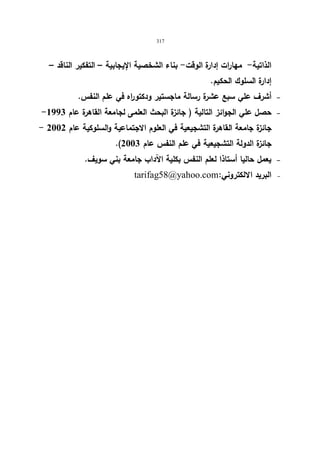 317 
الذاتیة- مهارات إدارة الوقت- بناء الشخصیة الإیجابیة – التفكیر الناقد – 
إدارة السلوك الحكیم. 
أشرف علي سبع عشرة رسالة ماجستیر ودكتو ا ره في علم النفس.   
- حصل علي الجوائز التالیة ( جائزة البحث العلمى لجامعة القاهرة عام 1993   
- جائزة جامعة القاهرة التشجیعیة في العلوم الاجتماعیة والسلوكیة عام 2002 
.( جائزة الدولة التشجیعیة في علم النفس عام 2003 
یعمل حالیا أستاذا لعلم النفس بكلیة الآداب جامعة بني سویف.   
   tarifag58@yahoo.com: البرید الالكتروني   
