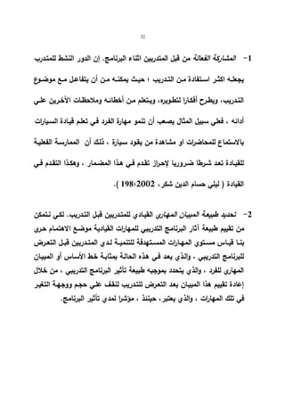32 
-1 المشاركة الفعالة من قبل المتدربین اثناء البرنامج. إن الدور النشط للمتـدرب 
یجعلــه اكثــر اســتفادة مــن التــدریب ؛ حیــث یمكنــه مــن أن یتفاعــل مــع موضــوع 
التــدریب، ویطــرح أفكــارا لتطــویره، ویــتعلم مــن أخطائــه وملاحظــات الآخــرین علــي 
أدائه ، فعلي سبیل المثال یصعب أن تنمو مهارة الفـرد فـي تعلـم قیـادة السـیارات 
بالاستماع للمحاض ا رت او مشاهدة من یقـود سـیارة ، ذلـك أن الممارسـة الفعلیـة 
للقیــادة تعــد شــرطا ضــروریا لإحــ ا رز تقــدم فــي هــذا المضــمار ، وهكــذا التقــدم فــي 
.( 198؛ القیادة ( لیلي حسام الدین شكر، 2002 
-2 تحدید طبیعـة المبیـان المهـاري القیـادي للمتـدربین قبـل التـدریب. لكـي نـتمكن 
من تقییم طبیعة آثار البرنامج التدریبي للمهارات القیادیة موضـع الاهتمـام حـري 
بنــا قیــاس مســتوي المهــارات المســتهدفة للتنمیــة لــدي المتــدربین قبــل التعــرض 
للبرنامج التدریبي ، والـذي یعـد فـي هـذه الحالـة بمثابـة خـط الأسـاس أو المبیـان 
المهاري للفرد ، والذي یتحدد بموجبه طبیعة تأثیر البرنامج التدریبي ، من خلال 
إعادة تقییم هذا المبیـان بعـد التعـرض للتـدریب لنقـف علـي حجـم ووجهـة التغیـر 
في تلك المهارات ، والذي یعتبر، حینئذ ، مؤش ا ر لمدي تأثیر البرنامج. 
 