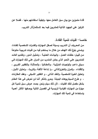 35 
قادة متمیزین مع بیان سبل التعامل معها، وكیفیة استفادتهم منهـا ، فضـلا عـن 
التركیز علي الجهود الذاتیة للمتدربین فیما بعد لاستثمارآثار التدریب. 
خامسا- فنیات تنمیة القادة. 
مــن المعــروف أن التــدریب وســیلة لصــقل المهــا ا رت والقــدرات الشخصــیة للقــادة، 
ویتسني بلوغ ذلك االهدف من خلال ما یستخدم فیه مـن فنیـات تدریبیـة متنوعـة 
مــن قبیــل: حلقــات العمــل ، والبیانــات العملیــة ، وتمثیــل الــدور، وتقــدیم العائــد 
للمتـدربین علـي النحــو الـذي یمكــن المتــدرب مـن المــران علـي تلــك المهـا ا رت فــي 
ســیاق داعــم، والواجبــات المنزلیــة ، واالمفــاكرة ، والمماثلــة، والتفكیــر الكــروي ، 
والاقتداء ، والمران والتعزیزا لذاتي ، وا شٕاعة الألفـة، والتریـث ، وتمثیـل الأدوار، 
وتحلیل الخبرة الشخصـیة، والنقـد الـذاتي ، و التفكیـر الشـبكي ، وعقـد المقارنـات 
، و طـرح السـیناریوهات البدیلـة. وحـري بالــذكر أننـا لـن نعـرض فـي هـذا المقـام 
بشكل مفصل لتلك الفنیات ، لأن ذلك سیتم ونحن بصدد عـرض سـبل تنمیـة كـل 
مهارة من المها ا رت القیادیة الرئیسیة في الفصول التالیة بوصـفها الأكثـر أهمیـة 
واستخداما في تنمیة تلك المهارات. 
 