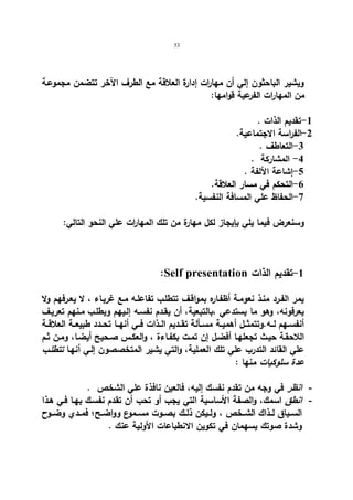 53 
ویشیر الباحثون إلي أن مها ا رت إدارة العلاقة مع الطرف الآخر تتضمن مجموعـة 
من المهارات الفرعیة قوامها: 
-1 تقدیم الذات . 
-2 الفراسة الاجتماعیة. 
-3 التعاطف . 
-4 المشاركة . 
-5 إشاعة الألفة . 
-6 التحكم في مسار العلاقة. 
-7 الحفاظ علي المسافة النفسیة. 
وسنعرض فیما یلي بإیجاز لكل مهارة من تلك المها ا رت علي النحو التالي: 
:Self presentation -1 تقدیم الذات 
یمر الفـرد منـذ نعومـة أظفـاره بمواقـف تتطلـب تفاعلـه مـع غربـاء ، لا یعـرفهم ولا 
یعرفونه، وهو ما یستدعي ،بالتبعیة، أن یقـدم نفسـه إلـیهم ویطلـب مـنهم تعریـف 
أنفســهم لــه.وتتمثــل أهمیــة مســألة تقــدیم الــذات فــي أنهــا تحــدد طبیعــة العلاقــة 
اللاحقـة حیـث تجعلهـا أفضـل إن تمـت بكفـاءة ، والعكـس صـحیح أیضـا، ومـن ثـم 
علي القائد التدرب علي تلك العملیة، والتي یشیر المتخصصون إلـي أنهـا تتطلـب 
عدة سلوكیات منها : 
- انظر في وجه من تقدم نفسك إلیه، فالعین نافذة علي الشخص . 
- انطق اسمك، والصفة الأساسیة التي یجب أو تحب أن تقدم نفسـك بهـا فـي هـذا 
الســیاق لــذاك الشــخص ، ولــیكن ذلــك بصــوت مســموع وواضــح؛ فمــدي وضــوح 
وشدة صوتك یسهمان في تكوین الانطباعات الأولیة عنك . 
 