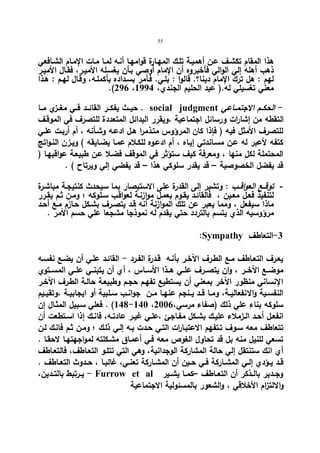 55 
هذا المقام تكشـف عـن أهمیـة تلـك المهـارة قوامهـا أنـه لمـا مـات الإمـام الشـافعي 
ذهب أهله إلي الوالي فأخبروه أن الإمام أوصي بـأن یغسـله الأمیـر، فقـال الأمیـر 
لهم : هل ترك الإمام دینا؟. قالوا : بلـي. فـأمر بسـداده بأكملـه، وقـال لهـم : هـذا 
.(296 ، معني تغسیلي له.( عبد الحلیم الجندي، 1994 
حیــث یفكــر القائــد فــي مغــزي مــا . social judgment - الحكــم الاجتمــاعي 
التقطه من إشارات ورسائل اجتماعیة ،ویقرر البدائل المتعددة للتصرف في الموقـف 
للتصرف الأمثل فیه ( فإذا كان المرؤوس متـذمرا هـل ادعـه وشـأنه ، أم أربـت علـي 
كتفه لأعبر له عـن مسـاندتي إیـاه ، أم ادعـوه للكـلام عمـا یضـایقه ) ویـزن النـواتج 
المحتملة لكل منها ، ومعرفة كیف ستؤثر في الموقف فضـلا عـن طبیعـة عواقبهـا ( 
قد یفضل الخصوصیة – قد یقدر سلوكي هذا – قد یفضي إلي ویرتاح ) . 
- توقــع العواقــب : وتشیر إلى القدرة على الاستبصار بما سیحدث كنتیجـة مباشـرة 
لتنفیذ فعـل معـین ، فالقائـد یقـوم بعمـل موازنـة لعواقـب سـلوكه ؛ ومـن ثـم یقـرر 
ماذا سیفعل ، ومما یعبر عن تلك الموازنة أنه قـد یتصـرف بشـكل حـازم مـع أحـد 
مرؤوسیه الذي یتسم بالتردد حتي یقدم له نموذجا مشجعا علي حسم الأمر . 
:Sympathy -3 التعاطف 
یعـرف التعـاطف مـع الطـرف الآخـر بأنـه قـدرة الفـرد - القائـد علـي أن یضـع نفسـه 
موضــع الآخــر ، وان یتصــرف علــي هــذا الأســاس ، أي أن یتبنــي علــي المســتوي 
الإنساني منظور الآخر بمعني أن یستطیع تفهـم حجـم وطبیعـة حالـة الطـرف الآخـر 
النفســیة والانفعالیــة، ومــا قــد یــنجم عنهــا مــن جوانــب ســلبیة أو ایجابیــة ،وتقیــیم 
148 ) . فعلي سـبیل المثـال إن -140 ، سلوكه بناء علي ذلك (صفاء مرسي، 2006 
انفعـل أحــد الــزملاء علیــك بشـكل مفـاجئ ،علــي غیــر عادتــه، فانــك إذا اســتطعت أن 
تتعاطف معه سـوف تـتفهم الاعتبـا ا رت التـي حـدت بـه إلـي ذلـك ؛ ومـن ثـم فانـك لـن 
تسعي للنیل منه بل قد تحاول الغوص معه فـي أعمـاق مشـكلته لمواجهتهـا لاحقـا . 
أي انك ستنتقل إلي حالة المشاركة الوجدانیة، وهي التي تتلـو التعـاطف، فالتعـاطف 
قــد یــؤدي إلــي المشــاركة فــي حــین أن المشــاركة تعنــي، غالبــا ، حــدوث التعــاطف . 
یــرتبط بالتــدین، - Furrow et al وجــدیر بالــذكر أن التعــاطف –كمــا یشــیر 
والالتزام الأخلاقي ، والشعور بالمسئولیة الاجتماعیة 
 