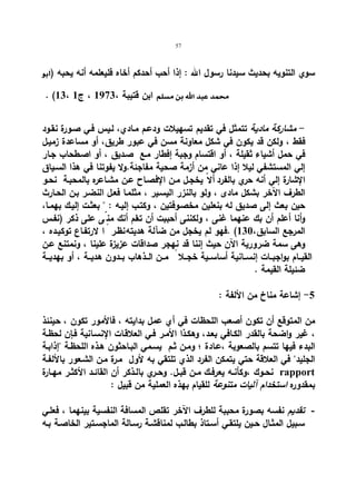 57 
) سوي التنویه بحدیث سیدنا رسول الله : إذا أحب أحدكم أخاه فلیعلمه أنه یحبه 
. (13، ابن قتیبة ، 1973 ، ج 1  
- مشاركة مادیة تتمثل في تقدیم تسهیلات ودعـم مـادي، لـیس فـي صـورة نقـود 
فقط ، ولكن قد یكون في شكل معاونة مسن في عبور طریق، أو مساعدة زمیـل 
في حمل أشیاء ثقیلة ، أو اقتسام وجبة إفطار مـع صـدیق ، أو اصـطحاب جـار 
إلي المستشفي لیلا إذا عاني من أزمة صحیة مفاجئة.ولا یفوتنا في هذا السـیاق 
الإشارة إلي أنه حري بالفرد ألاّ یخجـل مـن الإفصـاح عـن مشـاعره بالمحبـة نحـو 
الطرف الآخر بشكل مادى ، ولو بالنزر الیسـیر ، مثلمـا فعـل النضـر بـن الحـارث 
حین بعث إلى صدیق له بنعلین مخصـوفتین ، وكتـب إلیـه :  بعثـت إلیـك بهمـا، 
وأنا أعلم أن بك عنهما غنى ، ولكننى أحببت أن تعلم أنك من ىّ على ذكر (نفـس 
المرجع السابق، 130 ) .فهو لم یخجل من ضآلة هدیته ن،ظ ـر اً لارتفـاع توكیـده ، 
وهى سمة ضروریة الآن حیث إننا قد نهجر صداقات عزیزة علینا ، ونمتنع عـن 
القیــام بواجبــات إنســانیة أساســیة خجــلا مــن الــذهاب بــدون هدیــة ، أو بهدیــة 
ضئیلة القیمة . 
-5 إشاعة مناخ من الألفة : 
من المتوقع أن تكون أصعب اللحظات في أي عمل بدایته ، فالأمور تكون ، حینئذ 
، غیر واضحة بالقدر الكـافي بعـد، وهكـذا الأمـر فـي العلاقـات الإنسـانیة فـإن لحظـة 
البدء فیها تتسم بالصعوبة ،عـادة ؛ ومـن ثـم یسـمي البـاحثون هـذه اللحظـة إذابـة 
الجلید في العلاقة حتي یتمكن الفرد الذي تلتقي به لأول مـرة مـن الشـعور بالألفـة 
نحــوك ،وكأنــه یعرفــك مــن قبــل. وحــري بالــذكر أن القائــد الأكثــر مهــارة rapport 
بمقدوره استخدام آلیات متنوعة للقیام بهذه العملیة من قبیل : 
- تقدیم نفسه بصورة محببة للطرف الآخر تقلص المسافة النفسیة بینهما ، فعلـي 
سـبیل المثـال حـین یلتقـي أسـتاذ بطالـب لمناقشـة رسـالة الماجسـتیر الخاصـة بـه 
 