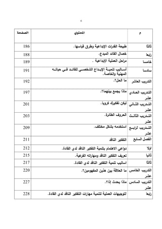 6 
      
ثالثا طبیعة القد ا رت الإبداعیة وطرق قیاسها. 186 
ا ربعا خصال القائد المبدع. 188 
خامسا مراحل العملیة الإبداعیة . 189 
أســــالیب تنمیــــة الإبــــداع الشخصــــي للقائــــد فــــي حیاتــــه   سادسا 
 191 
 . المهنیة والخاصة 
التدریب العاشر ما   192 
الحل؟. التــدریب الحــادي 
  ماذا یجمع بینهما؟. 197 
عشر 
التــــدریب الثــــاني 
عشر 
  لیكن تفكیرك كرویا. 201 
التــــدریب الثالــــث 
عشر 
  الحروف الطائرة. 203 
  209 
التـــــدریب الرابـــــع 
استخدمه بشكل مختلف. عشر 
الفصل السابع التفكیر   الناقد 211 
 اولا 
دواعي 212  . الاهتمام بتنمیة التفكیر الناقد لدي   القادة ثانیا 
تعریف  215  . التفكیر الناقد ومهاراته الفرعیة    217  ثالثا 
.   اسالیب تنمیة التفكیر الناقد لدي القادة التدریب الخامس 
ما العلاقة بین  هذین المفهومین؟.  220 
عشر 
  ماذا یحدث إذا؟. 227 
 228  . التوجیهات العملیة لتنمیة مهارات التفكیر الناقد لدي القادة   ا ربعا 
التدریب السادس 
عشر 
 