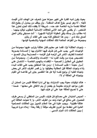 60 
بحیث یكون لدیه القدرة علي تغییر مجراها حـین تنحـرف عـن الهـدف الـذي أقیمـت 
لأجله ، ألا وهو تیسیر بلوغ أهداف المنظمة ، وأن یوقف من یحـاول أن یطـوع تلـك 
العلاقة لخدمة مآربه الخاصة عنـد حـده ، شـریطة ألا یفقـده ذلـك الحـزم تعـاون هـذا 
الشخص ، أو یقضي علي الحد الأدني للعلاقات الإنسانیة المطلوب توافره بینهمـا . 
إنه مطالـب بـأن یسـلك وفـق المقولـة التراثیـة الشـهیرة :  أنـت صـدیقي ولكـن الحـق 
أصدق منك لدي . ومن هذا المنطلق فإنه یجب علي القائد أن یلتزم 
بمجموعة من القواعد الحاكمة لتلك العلاقات المهنیة والشخصیة قوامها: 
- واجبــات العلاقــة أولا: فكمــا هــو معلــوم فكــل علاقــة یترتــب علیهــا مجموعــة مــن 
الواجبــات التــي یجــب علــي كــل طــرف فیهــا الالتــزام بهــا ( المســاندة بصــورها 
المتعــددة للطــرف الآخــر فــي أت ا رحــه قبــل أف ا رحــه – المصــارحة وبــذل النصــح – 
تخصــیص جــزء مــن وقــت الفــرد لــه- الإنصــات والإنصــاف ) ، ومجموعــة مــن 
الحقــوق فــي المقابــل ( الصــحبة – الإفضــاء بــالهموم الخاصــة – الائتمــان علــي 
أسـرار معینــة – طلــب المســاندة ) ؛ ومــن هـذا المنطلــق یجــب علــي القائــد البــدء 
بأداء واجبات العلاقة قبل المطالبة بحقوقها، وا نٕ قصر الطـرف الآخـر فـي بعـض 
واجباته فعلیه أن یراجع نفسه أولا هل هذا التقصیر یعزي إلي تقاعسه في القیام 
بواجباته في العلاقة أم لا؟. 
- هناك توقیتات معینة یجب الاسترشاد بها في إدارة العلاقة فلیس مـن الممكـن أن 
تكون مواعید الزیارات مفتوحة بل یفضل أن یتم الاتفاق علي معدلها- ضـمنا- 
حتي لا تصبح العلاقة عبئا علي أي طرف فیها. 
- الحرص المتبـادل علـي مصـالح كـل طـرف، فلـیس مـن المنطقـي أن یسـعي طـرف 
للحصول علي منافع في اتجاه واحد من الطرف الآخـر، وا لٕا تحولـت العلاقـة إلـي 
علاقــة طفیلیــة . ویجــب علینــا فــي هــذا المقــام التمییــز بــین العلاقــات المصــلحیة 
العابرة التي نعقدها مع آخرین لظروف مؤقتة ( رفقة رحلة- زملاء دورة تدریبیة 
) وبین العلاقات ذات الدوام النسبي . 
 