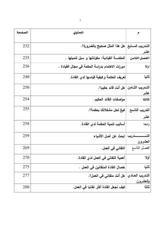 7 
      
  هل هذا المثل صحیح بالضرورة؟. 232 
 235  . مكوناتها و سبل تنمیتها : الحكمـــــة القیادیة   
 236  . مبر ا رت الاهتمام بدراسة الحكمة في مجال القیادة   
 240  . ثانیا تعریف الحكمة و كیفیة قیاسها لدي القادة 
التــــدریب الثــــامن 
عشر 
التـــدریب الســـابع 
عشر 
  250 
هل أنت قائد حكیم؟. مواصفات القائد  254  . الحكیم   
255 
التدریب التاسع 
كیغ تحل مشكلاتك بحكمة؟. عشر 
 258  . أسالیب تنمیة الحكمة لدي القادة   
التــــــــــــــــــــــــــــدریب 
  العشرون 
  ابحث عن أصل الأشیاء 259 
269 
الفصل التاسع التفاني في العمل. 270 
أولا أهمیة التفاني في العمل لدي القادة. 275 
ثانیا خصال القادة المتفانین في العمل . التــدریب الحــادي 
هل أنت متفاني في العمل؟. 277 
والعشرون 
ثالثا كیف نجعل القادة أكثر تفانیا في العمل. 280 
 