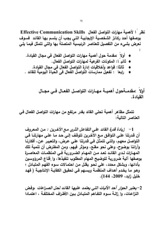 70 
Effective Communication Skills نظر اً لأهمیة مها ا رت التواصل الفعال 
بوصفها أحـد ركـائز الشخصـیة الإیجابیـة التـي یجـب أن یتسـم بهـا القائـد فسـوف 
نعرض بشيء من التفصیل للعناصر الرئیسیة المتصلة بها والتي تتمثل فیمـا یلـي 
: 
أ ولا :مقدمة حول أهمیة مهارات التواصل الفعال في مجال القیادة.  
ث انی اً: المكونات الفرعیة لمهارات التواصل الفعال.  
ثالثا: قواعد وأخلاقیات إدارة التواصل الفعال في مجال القیادة.  
ا ربعا : تفعیل ممارسات التواصل الفعال فى الحیاة الیومیة للقائد .  
أولا :مقدمـــةحول أهمیـــة مهـــارات التواصـــل الفعـــال فـــي مجـــال 
القیادة. 
تتمثل مظاهر أهمیة تحلي القائد بقدر مرتفع من مهارات التواصل الفعـال فـي 
العناصر التالیة: 
-1 زیادة قدرة القائد علي التفاعـل الثـري مـع الآخـرین : مـن المعـروف 
أن قــدرتنا علــي التوافــق مــع الآخــرین تتوقــف إلــي حــد مــا علــي مهارتنــا فــي 
التواصـل معهـم، والتـي تتمثـل فـي قـدرتنا علـي عـرض، والتعبیـر عـن، أفكارنـا 
وآرائنا بوضوح، وعلي نحو مقنع، ومؤثر فیهم. ومن المفترض أن تنمیة تلك 
المهــا ا رت لــدي القائــد تعــد مــن المهــام الضــروریة فــي المنظمــات المعاصــرة 
بوصفها آلیة ضروریة لتوضیح المهام المطلوب تنفیذها، وا قٕناع المرؤوسـین 
بأدائها، وبشكل محدد، علي نحـو یقلـل مـن احتمـالات سـوء الفهـم المتبـادل ؛ 
وهـو مـا یخــدم أهـداف المنظمــة ویسـهم فــي تحقیـق الكفایــة الإنتاجیـة ( فهــد 
.(144 ، خلیل زاید، 2009 
-2 یعتبر الحوار أحد الآلیات التي یعتمـد علیهـا القائـد لحـل الصـ ا رعات ،وفـض 
النزاعــات، وا إ زلــة ســوء التفــاهم المتبــادل بــین الأطــراف المختلفــة ، اعتمــادا 
 