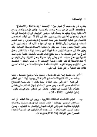 73 
-1 الإنصات: 
والاســتماع listening  بــاديء ذي بــدء یجــب أن نمیــز بــین  الإنصــات 
فلیس كل من یسـمع ینصـت بالضـرورة ، ولكـن كـل مـن ینصـت یسـمع hearing 
لأنه ینتبه ویدرك ویفهم ما ینصت إلیه ، ویشیر هیرلیجل إلي أن الدراسات في هذا 
المجال توضح أن العاملین یقضون مابین 40 إلي 50 % مـن الوقـت المخصـص 
للاتصــال فــي عملیــة الإنصــات علــي وجــه التحدیــد ( طریــف شــوقي، و عبــد المــنعم 
شــحاته، و إبــ ا رهیم شــوقي، 1995 ) ، بیــد أن هــؤلاء الأفــراد قــد لا ینصــتون ، فــي 
بعض الأحیان بصورة جیدة ، مما یقلل من فعالیة الإنصـات كوسـیلة اتصـالیة؛ وقـد 
یعـزي هـذا إلـي صـعوبة التركیـز لمـدة طویلـة لمـن یتحـدث إلینـا ؛ لأننـا نفكـر بمعـدل 
أســرع مــن الــذي یتحــدث بــه ، ممــا یفــتح البــاب لقیامنــا بأنشــطة عقلیــة أخــري لســد 
الفجوة بین معدل حدیثه ، الذي یعتبر بطیئا مقارنة بمعدل تفكیرنا. وعلي الرغم من 
أن تلـك الأنشـطة قــد تقلـل كفـاءة عملیـة الإنصـات إلا أن حـرص القائـد - المنصـت 
علي الالت ا زم بمجموعة القواعد التالیة المنظمـة لعملیـة الإنصـات مـن شـانه تحسـین 
كفاءة تلك العملیة ، والتي تتمثل فیما یلي : 
أ- أعر من تنصت إلیـه انتباهـك كـاملا ، وأشـعره بأنـه موضـع اهتمامـك ، وممـا 
یساعد علي ذلك اتباع تلك النصائح الثمینة التي یهدیها إلینا  ابن المقفع 
 في كتابه  الدرة في رسائل البلغاء  حیث یقول :  تعلم حسـن الاسـتماع 
كما تـتعلم حسـن الكـلام ، ومـن حسـن الاسـتماع إمهـال المـتكلم حتـي یقضـي 
حدیثه، وقلة التلهف إلي الجواب ، والنظر إلي المتكلم ، والوعي بمـا یقـول  
. ( 37 ، ( دلیل الباحثین ، 1992 
ب - تجنب الاستسلام للمشتتات الخارجیة . یـروي فـي هـذا المقـام أن احـد 
مســاعدي الــرئیس  روزفلــت  عنــدما تحــدث إلیــه و وجــده مشــتتا بمكالمــات 
تلیفونیــة متتالیــة ذهــب إلــي الغرفــة المجــاورة واتصــل بــه تلیفونیــا ، وحــین 
تعجب الرئیس اخبره قـائلا :  لقـد وجـدت أن التلیفـون هـو الوسـیلة الوحیـدة 
.(Kaagan, للحصول علي انتباهك ( 1999,76 
 