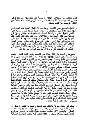 77 
كتاب ونطلب منه استخلاص الأفكار الرئیسیة التي تتضمنها ، ثـم نتـدرج فـي 
مستوي الصعوبة حیث نقدم له فصلا في كتاب إلي أن نطلب منه اسـتخلاص 
الأفكار الرئیسیة من كتاب بأكمله. 
تتمثل أهمیة هذه المهارة في :Scanning التعرف السریع علي الكلمات   
أنها تمكن القائد من استكشاف ، وا جٕراء عملیة مسـح بصـري سـریع علـي 
الـنص للتعــرف علــي ، والتقــاط الكلمــات المفتاحیــة بــه ، والتــي یسـهل فــي 
ضوئها فهم أفكـاره المحوریـة ، ودلالاتـه. ومـن التـدریبات التـي تقـوي تلـك 
المهـارة أن نعطـي للقائـد صـفحة مـن كتـاب ونطلـب منـه وضـع دائـرة علـي 
أحد أحرف الجر بها ( في – علي ) في أسرع وقـت ممكـن ، وحتـي نجعـل 
الموقف أكثر صعوبة بعد ذلك نطالبه بوضع دائرة حول حروف الجر التـي 
تــأتي بعــد فعــل ماضــي، وهكــذا حتــي یســهل علیــه بعــد ذلــك الوصــول إلــي 
والبحث عن الكلمات التي یریدها أو یتوقعها في أي نص یقرؤه. 
- وسع مدي الرؤیة بأن تقرأ وحدات من الكلمات ولـیس كلمـة كلمـة: یقصـد 
زیــادة عــدد الكلمــات التــي تراهــا Vision span بزیــادة ســعة مــدي الرؤیــة 
العینـــان فـــي نظـــرة واحـــدة ، ومـــن المعـــروف أن القـــاريء العـــادي یـــري فـــي 
المتوسط ( 1,06 ) كلمة في المرة الواحدة . أي أنه یق أ ر، غالبا، كلمـة واحـدة 
في المرة الواحدة ، إلا أنه بمقدورنا بالتـدریب زیـادة ذلـك المـدي إلـي أربـع أو 
و مـــن ، ( Bracken,2007 ; 19 ، خمــس كلمـــات ( جفرلــي ددلـــي، 1993 
هنــا یمكننــا القــول بــأن مــن أهــم أســباب انخفــاض معــدل ســرعة القــراءة . أن 
البعض یضیق من مـدي الرؤیـة لعینیـه بحیـث یقـرأ السـطر كلمـة كلمـة ، أي 
أن الســطر المكــون مــن عشــر كلمــات ســیتطلب عشــر وحــدات مــن الرؤیــة ( 
نظــرات )، فــي حــین أنــه حــین یتــدرب علــي توســیع مــدي الرؤیــة بحیــث یقــرأ 
كلمتین في المرة الواحدة ،مثلا ، فإنه سیحتاج حینئذ إلي خمس نظرات فقـط 
لقراءة السطر ، وا ذٕا تحسنت تلك المهارة لدیه ، وقرأ ثـلاث كلمـات فـي النظـرة 
الواحدة فسوف یقـرأ السـطر فـي أربـع نظـرات فقـط ممـا یقلـل مـن زمـن القـراءة 
بصورة ملحوظة. وحري بالذكر انه مـن الأسـالیب المفیـدة فـي ذلـك أن یتـدرب 
القائد علي ق ا رءة السطر من منتصفه ، ولـیس مـن أولـه ، لكـي یوسـع مـدي 
رؤیتـه، ویمكـن للقائـد للتـدرب علـي ذلـك أن یصـنع بطاقـة مثقوبـة بمـا یسـمح 
برؤیة كلمتین یضعها علي السـطر حـین یقـرأ ثـم یوسـع فتحتهـا بشـكل متـدرج 
لتســع ثــلاث كلمــات ثــم أربــع كلمــات حتــي تعتــاد عینیــه علــي ذلــك ، وهــو مــا 
یسهم في زیادة مدي الرؤیة تباعا . 
تحكــم فــي معــدل ســرعة قراءتــك تبعــا لمســتوي صــعوبة الــنص : تــذكر أن   
الــنص المكتــوب كالتضــاریس بعضــها ســهول علیــك اجتیــازه وأنــت تحــث 
الخطي ، والبعض الآخر هضاب صخریة علیك الإبطـاء وتحسـس مـوطيء 
قــدمك حتــي تجتازهــا بســلام . وهكــذا الــنص فیــه بعــض المواضــع الصــعبة 
 