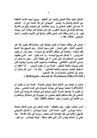 84 
التمثیل الجید بدقـة المعنـي والبعـد عـن التعقیـد ، ویبـین أوجـه الشـبه الدقیقـة 
بین الممثل والممثل به، ویشیر  الجرجاني في هذا الصدد إلـي أن  التمثیـل 
إذا جاء في أعقاب المعـاني أو بـرزت باختصـار فـي معرضـه رفـع مـن أقـدارها 
وضاعف قواها في تحریك النفوس، فإن كان حجاجا كان برهانـه أنـور وبیانـه 
أبهــر ،وا نٕ كــان وعظــا كــان أوعــي للفكــر وأبلــغ فــي التنبیــه والزجــر ( دلیــل 
.( 90 ، الباحثین، 1992 
- احرص في مواقـف معینـة أن تكـون إجابتـك غیـر مباشـرة فقـد یكـون هـذا هـو 
الأسلوب الأمثل ، ففي الیابان ، علـي سـبیل المثـال ، یـتم تشـجیع هـذا الـنمط 
نظرا لمزایاه ، وخاصة في مواقف التفاعل مع الرؤساء ، حیث یندر أن یقـول 
المــرؤوس  لا ب شــكل صــریح لرئیســه ، وا نٕمــا یقــول  نعــم  التــي یعقبهــا 
العدید من الاستفسارات التي تعنـي لا فـي حقیقـة الأمـر ، وهـو مـا یمكـن أن 
یســمي الأسـلوب الالتفــافي ، وبمقتضــاه یســتجیب الفــرد بصــورة إیجابیــة لكــن 
یقـدم تبریـ ا رت مقنعـة للـرفض ، فبــدلا مـن أن یقـول للـرئیس :  أنـا أعتقـد أن 
أســلوبك الجدیــد سیســبب إزعاجــا للعــاملین  ، یقــل لــه:  تــري هــل یمكــن أن 
یشعر كل العاملین بالارتیاح من هذا الأسلوب 
. ( Hellriegele ; slocum  Woodman,1986,219-220 ) 
- حــاول ان تجعــل مــن الأرقــام شــیئا ینــبض بالحیــاة ، فبــدلا مــن ان تقــول أن 
1,452,623 شخصا جرحوا في حـوادث السـیا ا رت فـي العـام الماضـي ، یمكـن 
ان تقــول إذا وضــعوا أجســاد الــذین جرحــوا فــي حــوادث الســیارات فــي العـــام 
الماضي في خط مستقیم فإنهم یصلون من نیویو رك إلي شـیكاغو وبـالعكس( 
.(62 ، من القاهرة إلي أسوان) ( ولیم ماكولاف، 2005 
- أنسن المكان: یقول  ولیم ماكولاف  عندما أحاضر في احدي قاعات جامعة 
 ســانت لــورانس  أقــول: عنــدما كــان  كیــرك دوجــلاس ( الممثــل الأمریكــي 
الشـهیر) طالبـا فـي تلـك الجامعـة كـان یحضـر دروسـه فـي تلـك القاعـة . هــذا 
یعني أن أحـدكم یجلـس الآن علـي مقعـد شـغله  كیـرك دوجـلاس مـن قبـل . 
 