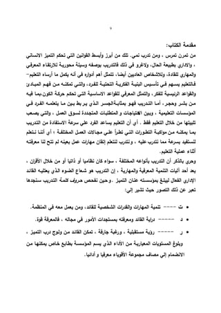 9 
مقدمة الكتاب: 
من تمرن تمرس ، ومن تدرب نمي. تلك من أبرز وأبسط القوانین التي تحكم التمیز الانساني 
، والاداري بطبیعة الحال، ولاغرو في ذلك فالتدریب بوصفه وسیلة محوریـة للارتقـاء المعرفـي 
والمهاري للقادة، وللاشخاص العادیین أیضا، تتمثل أهم أدواره في أنه یكمل ما أرساه التعلیم- 
فــالتعلیم یســهم فــي تأســیس البنیــة الفكریــة التحتیــة للفــرد، والتــي تمكنــه مــن فهــم المبــادئ 
والقواعد الرئیسیة للفكر، والتمثل المعرفي للقواعد الاساسـیة التـي تحكـم حركـة الكون،بمـا فیـه 
مــن بشــر وحجــر، أمــا التــدریب فهــو بمثابــةا لجســر الــذي یــر بط بــین مــا یتعلمــه الفــرد فــي 
المؤسسات التعلیمیة ، وبـین الاحتیاجـات و المتطلبـات المتجـددة لسـوق العمـل ، والتـي یصـعب 
تلبیتها من خلال التعلیم فقط . أي أن التعلیم یساعد الفرد علي سرعة الاستفادة من التـدریب 
بمــا یمكنــه مــن مواكبــة التطــورات التــي تطــرأ علــي مجــالات العمــل المختلفــة ؛ أي أننــا نــتعلم 
لنستفید بسرعة مما نتدرب علیه ، و نتدرب لنتعلم إتقان مهارات عمل بعینه لم تتح لنا معرفتـه 
أثناء عملیة التعلیم. 
وحري بالذكر أن التدریب بأنواعه المختلفة ، سواء كان نظامیا أو ذاتیا أو من خلال الأق ا رن ، 
یعد أحد آلیات التنمیة المعرفیة والمهاریة ، إن التدریب هو شـعاع الضـوء الـذي یعتلیـه القائـد 
الإداري الفعال لیبلـغ بمؤسسـته عنـان التمیـز . و حـین نفحـص حـروف كلمـة التـدریب سـنجدها 
تعبر عن ذلك التصور حیث تشیر إلي: 
ت ---- تنمیة المهارات والقدرات الشخصیة للقائد، ومن یعمل معه في المنظمة.  
د ----- د ا ریة القائد ومعرفته بمستجدات الأمور في مجاله ، فالمعرفة قوة.  
ر ----- رؤیة مستقبلیة ، و رغبة جارفة ، تمكن القائـد مـن ولـوج درب التمیـز ،  
وبلوغ المستویات المعیاریـة مـن الأداء الـذي یسـم المؤسسـة بطـابع خـاص یمكنهـا مـن 
الانضمام إلي مصاف مجموعة الأقویاء معرفیا و أدائیا. 
 