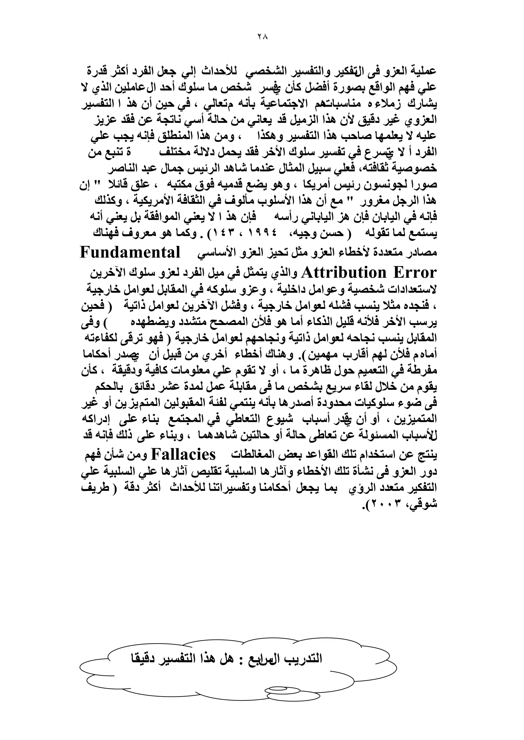 28 
ػ ٤ِٔش ح ؼُ ِٝ ك ٠ ح طٍل ٤ٌ ٝح ظُل ٤ٔ ح وُٜ٘ ٢ لُأكيحع ا ٢ُ ؿؼ ح لُ ىَ أ ؼً هي سٍ 
ػ ٢ِ كٜ ح ُٞحهغ رٜٞ سٍ أك ٠ ؤً ك١ وٗٚ خٓ ِٞٓى أكي ح ػٍخ ٤ِٓ ح ١ٌُ لا 
٣ خ٘ ىٍ لُٓاء ٙ خٓ٘ زٓخصٛ حلاؿظ خٔػ ٤ش رؤ ٚٗ طّؼخ ٢ُ ، ك ٢ ك ٤ أ ٛ حٌ ح ظُل ٤ٔ 
ح ؼُ ِٝ ١ ؿ ٤ ىه ٤ن لأ ٛ حٌ ح ٤ُِٓ هي ٣ؼخ ٢ٗ كخ شُ أ ٢ٓ خٗطـش ػ كوي ػ ٣ِ 
ػ ٤ِٚ لا ٣ؼ ِٜٔخ ٛخكذ ٛ حٌ ح ظُل ٤ٔ ٝٛ حٌٌ ، ٝ ٛ حٌ ح طُٔ٘ نِ كب ٚٗ ٣ـذ ػ ٢ِ 
ح لُ ىَ أ لا ط١ عَٔ ك ٢ طل ٤ٔ ِٞٓى حلأه كوي ٣ل ىلا شُ وٓظ قِ س ط ز٘غ هٜٞٛ ٤ش ػوخكظٚ، كؼ ٢ِ زٓ ٤ ح ؼُٔخ ػ ي٘ خٓ خٗٛي ح ثَُ ٤ ؿ خٔ ػزي ح خُ٘ٛ ٛٞ حٍ ـُٞ ٞٗٔ ثٍ ٤ أ ٣َٓ خٌ ، ٝٛٞ ٠٣ غ هي ٤ٓٚ كٞم ظٌٓزٚ ، ػ نِ هخثلا " ا ٛ حٌ ح ؿَُ ـٓ َٝ " غٓ أ ٛ حٌ حلأ ِٞٓد ؤٓ ُٞف ك ٢ ح ؼُوخكش حلأ ٤ٌ ٣َٓ ش ، ٝ يًٌُ 
كب ٚٗ ك ٢ ح ٤ُخرخ كب ٛ ح ٤ُخرخ ٢ٗ أٍ ٚٓ كب ٛ حٌ لا ٣ؼ ٢٘ ح ُٞٔحكوش ر ٣ؼ ٢٘ أ ٚٗ 
٣ ظٔ غٔ خُٔ طوٞ ُٚ ) ك ٝؿ ٤ٚ، 1994 ، 143 ( . ٝ خًٔ ٛٞ ؼٓ َٝف كٜ خ٘ى 
ٜٓخى ظٓؼيىس لأهطخء ح ؼُ ِٝ ؼٓ طل ٤ ح ؼُ ِٝ حلأ خٓ ٢ٓ Fundamental Attribution Error ٤ٓ ح لُ ىَ ؼُ ِٝ ِٞٓى ح ٥ه ٣َ ٣ظ ؼٔ ك ٢ ٝح ١ٌُ 
لا ظٓؼيحىحص وٜٗ ٤ش ٝػٞح ىحه ٤ِش ، ٝػ ِٝ ِٞٓ ًٚ ك ٢ ح ؤُخر ؼُٞح هخ ؿٍ ٤ش 
، ك ـ٘يٙ ؼٓلا ٣ ذ٘ٔ ك ِٚ٘ ؼُٞح هخ ؿٍ ٤ش ، ٝك ح ٥ه ٣َ ؼُٞح حًط ٤ش ) كل ٤ 
٣ ذَٓ حلأه كلأ ٚٗ ه ٤ِ ح خًٌُء أ خٓ ٛٞ كلأ ح ُٜٔلق ظٓ ي٘ى ٝ ٠٣ طٜيٙ ( ٝك ٠ 
ح ؤُخر ٣ ذ٘ٔ ـٗخكٚ ؼُٞح حًط ٤ش ٝ ـٗخكٜ ؼُٞح هخ ؿٍ ٤ش ) كٜٞ ط هَ ٠ لٌُخءطٚ 
.)ٖ أ خٓٙ كلأ ُٜ أهخ دٍ ٜٓ ٤ٔ ٝٛ خ٘ى أهطخء أه ١َ هز ٤ أ ١ٛي أك خٌ خٓ 
لٓ ١َش ك ٢ ح ظُؼ ٤ٔ كٞ ظخٛ سَ خٓ ، أٝ لا طوٞ ػ ٢ِ ؼٓ ِٞ خٓص خًك ٤ش ٝىه ٤وش ، ؤً ٣وٞ هلا وُخء ٣َٓغ ر و٘ٚ خٓ ك ٠ وٓخر شِ ػ ئُس ػ ىهخثن رخ لُ ك ٠ ٟٞء ِٞٓ ٤ًخص لٓيٝىس أٛي ٍٛخ رؤ ٚٗ ٣ ظ٘ ٢ٔ لُجش ح ؤُزٞ ٤ُ ح ظُٔ ٣ِ ٣ْ أٝ ؿ ٤ 
ح ظُٔ ٣ِ ٤ٔ ، أٝ أ ه١ي أ زٓخد ٤ٗٞع ح ظُؼخ ٢١ ك ٢ ح ـُٔظ غٔ ر خ٘ء ػ ٠ِ اى حٍ ًٚ 
لٍأ زٓخد ح جُٔٔٞ شُ ػ طؼخ ٠١ كخ شُ أٝ كخ ظُ ٤ خٗٛيٛ خٔ ، ٝر خ٘ء ػ ٠ِ يًُ كب ٚٗ هي 
٣ ظ٘ؾ ػ ح ظٓويح ط يِ ح وُٞحػي رؼٞ ح ـُٔخ طُخص Fallacies ٝ ؤٗ كٜ ىٝ ح ؼُ ِٝ ك ٠ ؤٗ٘س ط يِ حلأهطخء ٝآػخ ٍٛخ ح زُِٔ ٤ش طو ٤ِٚ آػخ ٍٛخ ػ ٢ِ ح زُِٔ ٤ش ػ ٢ِ 
ح ظُل ٤ٌ ظٓؼيى ح إَُ ١ ر خٔ ٣ـؼ أك خٌ خٓ٘ ٝطل ٤ٔ حَط خ٘ لُأكيحع أ ؼً ىهش ) ٣َ ١ ق 
، ٞٗه ٢ 2003 .) 
ح ظُي ٣ٍذ ح حٍرّغ : ٛ ٛ حٌ ح ظُل ٤ٔ ىه ٤وخ 
 