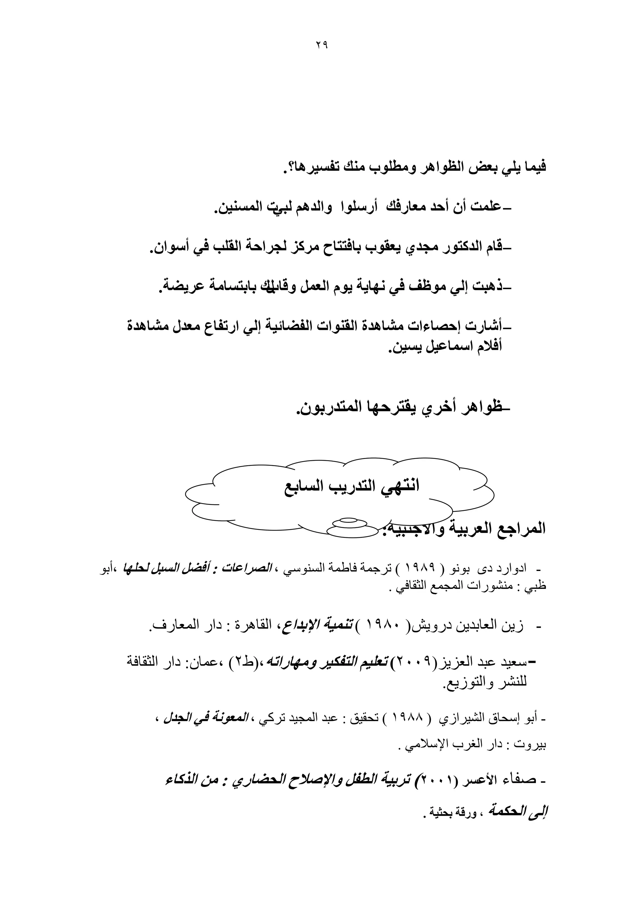 29 
ك ٤ خٔ ٢ِ ٣ رؼٞ ح ظُٞحٛ ٝ طٓ ِٞد يٓ٘ طل ٤ٔ َٛخ؟. 
- .ٖ ػ ضِٔ أ أكي ؼٓخ كٍي أ ٍِٞٓح ٝح يُٛ زُ ٢ص ح ٤ُٔٔ٘ 
- ٣ؼوٞد رخكظظخف ـُ حَكش ح وُ ذِ ك ٢ أ ٞٓح .ٕ هخ ح يُ ظًٞ ـٓي ١ 
- ًٛزض ا ٢ُ ٞٓظق ك ٢ ٜٗخ ٣ش ٣ٞ ح ؼُ ٝهخدٍى رخرظ خٔ شٓ ػ ٠٣َ ش. 
- أ خٗ صٍ اكٜخءحص خٓ٘ٛيس ح وُ ٞ٘حص ح لُ ٠خث ٤ش ا ٢ُ ح طٍلخع ؼٓي خٓ٘ٛيس 
.ٖ ٤ٔ ٣ أكلا ح خٓٔػ ٤ 
- ٣وظ كَٜخ ح ظُٔي رٍٞ .ٕ ظٞحٛ أه ١َ 
ح حَُٔؿغ ح ؼُ رَ ٤ش ٝحلأؿ ز٘ ٤ش: 
- ادوارد دي تىوى ) 1989 ( ذرجمح فاطمح السىىسي ، ح ُٜ حَػخص : أك ٠ ح زُٔ لُ ِٜخ ،أتى 
ظثي : مىشىراخ المجمع الثمافي . 
- زيه العاتديه درويش) 1980 ( ط ٤٘ٔش حلإريحع، الماهرج : دار المعارف. 
- سعيد عثد العسيس) 2009 ( طؼ ٤ِ ح ظُل ٤ٌ ٝ ٜٓخ حٍطٚ،)ط 2( ،عمان: دار الثمافح 
للىشر والرىزيع. 
- أتى إسحاق الشيرازي ) 1988 ( ذحميك : عثد المجيد ذركي ، ح ؼُٔٞ شٗ ك ٢ ح ـُي ، 
تيروخ : دار الغرب الإسلامي . 
- صفاء حلأػ ) 2001 ( ط رَ ٤ش ح طُل ٝحلإٛلاف ح لُ ٠خ ١ٍ : ح خًٌُء 
ا ٠ُ ح لُ شٌٔ ، ٝ هٍش رلؼ ٤ش . 
ح ظٜٗ ٢ ح ظُي ٣ٍذ ح خُٔرغ 
 