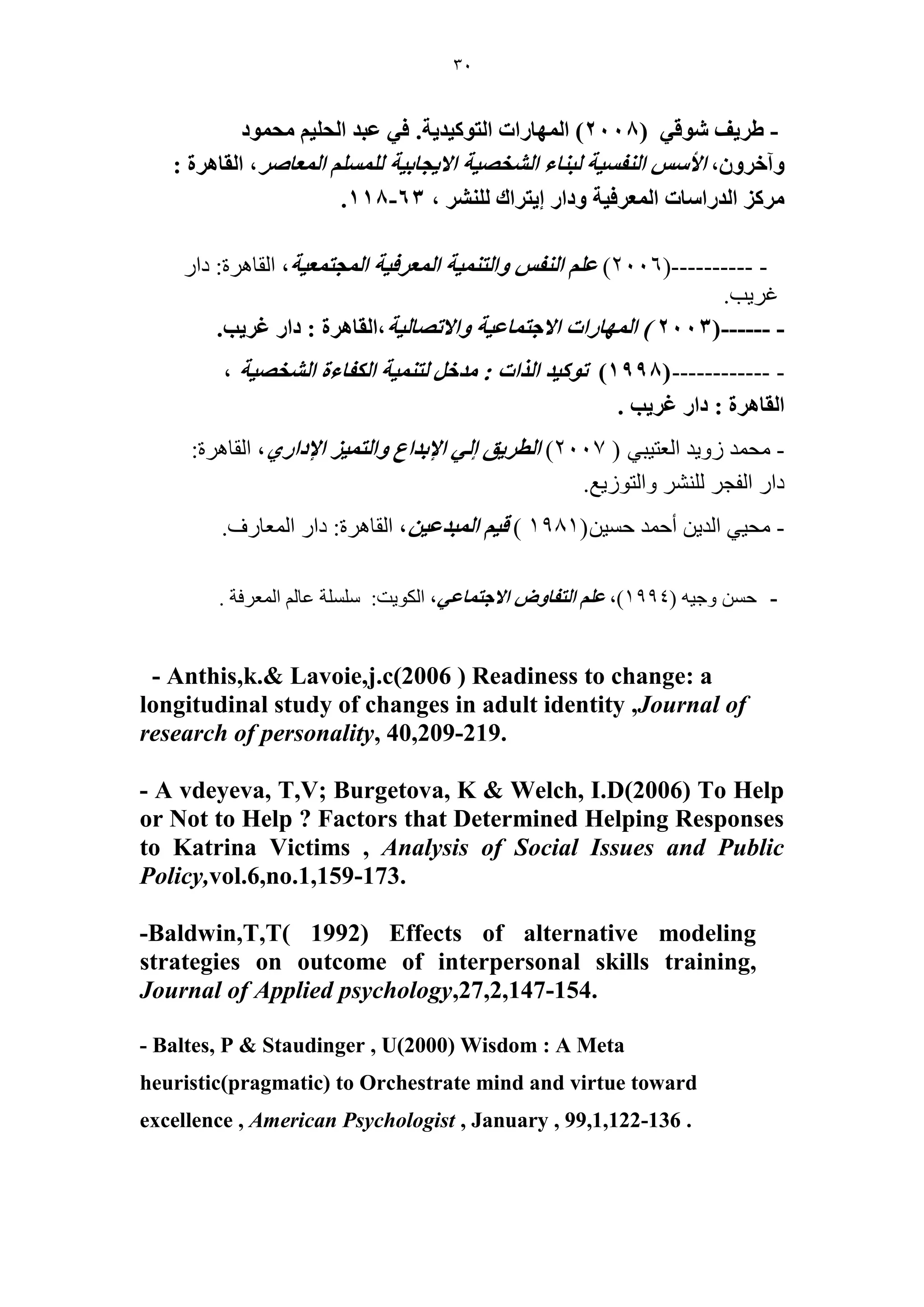 30 
( ٣َ ١ ق ٞٗه ٢ - 2008 ( ح ُٜٔخ حٍص ح ظُٞ ٤ًي ٣ش. ك ٢ ػزي ح لُ ٤ِ لٓ ٞٔى 
ٝآه َٝ ،ٕ حلأ ح لُ٘ ٤ٔش زُ خ٘ء ح وُٜ٘ ٤ش حلا ٣ـخر ٤ش ح ؼُٔخٛ ،َ ح وُخٛ سَ : 
ح يُ حٍ خٓص ح ؼُٔ كَ ٤ش ٝىح ا ٣ظ حَى ، 63 - 118 . 
(---------- - 2006 ( ػ ح لُ٘ ٝح ظُ ٤٘ٔش ح ؼُٔ كَ ٤ش ح ـُٔظ ؼٔ ٤ش، الماهرج: دار 
غرية. 
(------ - 2003 ( ح ُٜٔخ حٍص حلاؿظ خٔػ ٤ش ٝحلاطٜخ ٤ُش،ح وُخٛ سَ : ىح ؿ ٣َذ. 
(------------ - 1998 ( طٞ ٤ًي ح حٌُص : يٓه ظُ ٤٘ٔش ح لٌُخءس ح وُٜ٘ ٤ش ، 
ح وُخٛ سَ : ىح ؿ ٣َذ . 
- محمد زويد العريثي ) 2007 ( ح طُ ٣َن ا ٢ُ حلإريحع ٝح ظُ ٤ٔ حلإىح ١ٍ، الماهرج: 
دار الفجر للىشر والرىزيع. 
- محيي الديه أحمد حسيه) 1981 ( ه ٤ ح زُٔيػ ٤ ،ٖ الماهرج: دار المعارف. 
- حسه وجيه ) 1994 (، ػ ح ظُلخٝٝ حلاؿظ خٔػ ٢، الكىيد: سلسلح عالم المعرفح . 
- Anthis,k.& Lavoie,j.c(2006 ) Readiness to change: a longitudinal study of changes in adult identity ,Journal of research of personality, 40,209-219. 
- A vdeyeva, T,V; Burgetova, K & Welch, I.D(2006) To Help or Not to Help ? Factors that Determined Helping Responses to Katrina Victims , Analysis of Social Issues and Public Policy,vol.6,no.1,159-173. 
-Baldwin,T,T( 1992) Effects of alternative modeling strategies on outcome of interpersonal skills training, Journal of Applied psychology,27,2,147-154. 
- Baltes, P & Staudinger , U(2000) Wisdom : A Meta heuristic(pragmatic) to Orchestrate mind and virtue toward excellence , American Psychologist , January , 99,1,122-136 .  