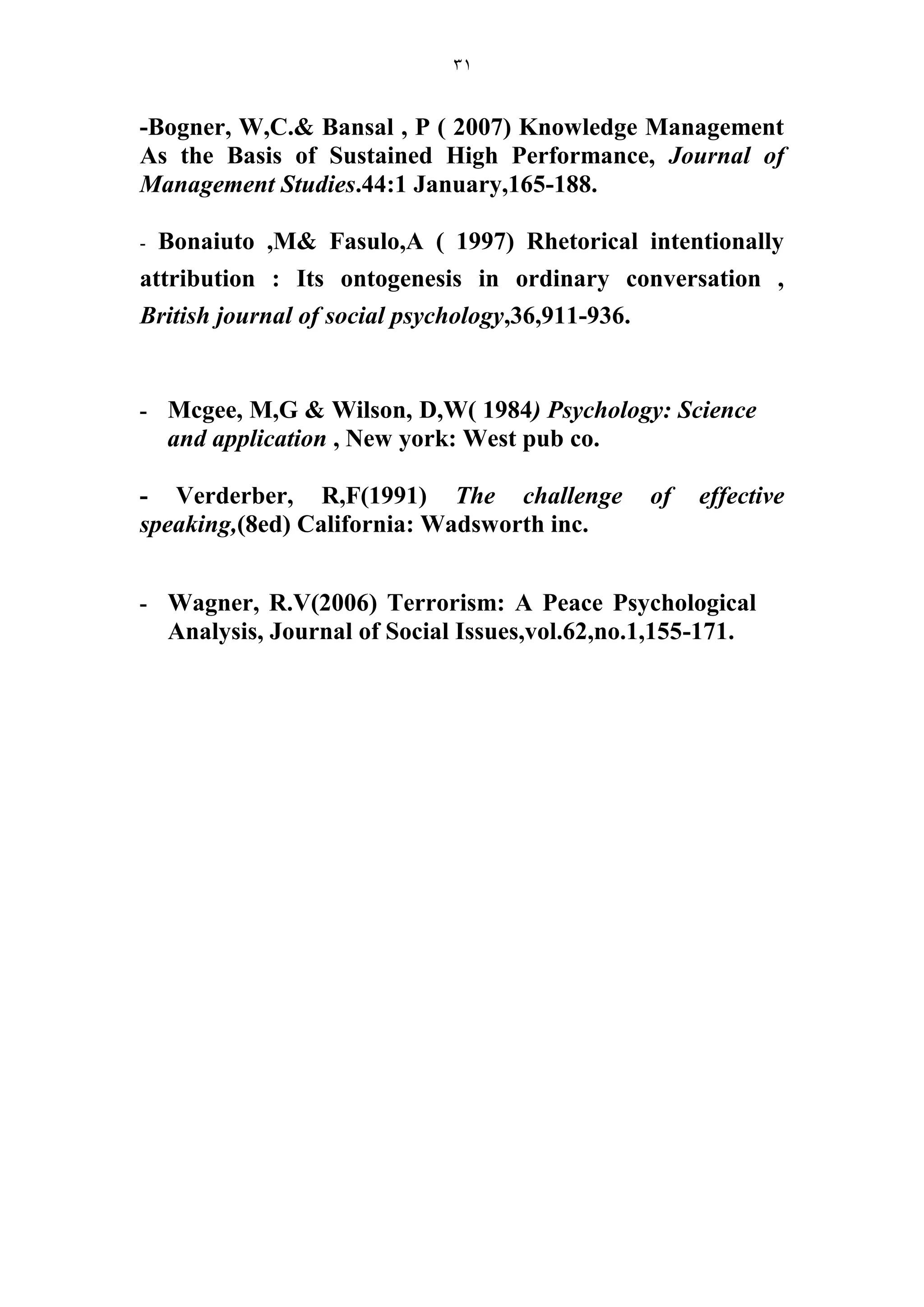 31 
-Bogner, W,C.& Bansal , P ( 2007) Knowledge Management As the Basis of Sustained High Performance, Journal of Management Studies.44:1 January,165-188. 
- Bonaiuto ,M& Fasulo,A ( 1997) Rhetorical intentionally attribution : Its ontogenesis in ordinary conversation , British journal of social psychology,36,911-936. 
- Mcgee, M,G & Wilson, D,W( 1984) Psychology: Science and application , New york: West pub co. 
- Verderber, R,F(1991) The challenge of effective speaking,(8ed) California: Wadsworth inc. 
- Wagner, R.V(2006) Terrorism: A Peace Psychological Analysis, Journal of Social Issues,vol.62,no.1,155-171. 
