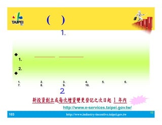 103_ЮaIlչaӋ http://www.industry-incentive.taipei.gov.tw
10
(һ) aN
Y׃ӛՈWַ http://www.e-services.taipei.gov.tw/
2.Ո
1.ՈY
˾춱ɵӛ֮˾ֹ˾ڵصӛ춱֮˾
ͬһaĿѫ@λߣͶY˲Ηl
Ոa
?СIͶYÿYU֮һߣՈ
1.ͶY춄¡ƽIcֱP֮Og__һ
fԪϡ
2.ͶYhJЄ⡢ɫ߰lչ
?˾ͶYһYU֮Y~_ŰǧfԪ
ͶYIЮaI֮һߣ
1.f^aI2.ƼaI3.YӍծaI4.ŮaI5.ĻaI6.taI
7.\faI8.hչ[aI9.ԴaI10. Ƅo֮aI

 