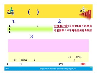 103_ЮaIlչaӋ http://www.industry-incentive.taipei.gov.tw
16
() Ʒa
2.Ո
? 춱ɵӛ֮˾/̖
? ڵصӛ춱֮˾
? ƷӋδ@λaߡ
1.ՈY
aй
M𼰲MuM ίM(<С50%) 
չM(<С20%)ȿĿ(ԔӋĿMԭt˜ʄt)
ՈᡸƷƽӋSָƷơƷ죬
_l¿ȺЈͨ·KƷƃrֵcҊ֮
Ч棬ӋݾпCָˡѫ@аlӋaҽY
BY_ɫߣÃ迼
ÿ1Ӌa1Ξޣ~^ӋM50%_500fԪ
3.x
 
