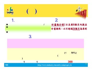 103_ЮaIlչaӋ http://www.industry-incentive.taipei.gov.tw
17
() a
2.Ո
? ˾ӛ춱ɵӛ֮˾/̖
? ICӛ֮WУ
O춱֮ؔFˡOFˡ
? Ӌδ@λaߡ
1.ՈY
aй
MIҌWߌϯJԃM ίM(<С50%) 
𼰲M uMȿĿ(ԔӋĿMԭ
t˜ʄt)
ՈᡸӋSָIKИIoY
ýϻgMɼٹܣKɃrֵӋݾ
пCָˡ
3.x
ÿ1Ӌa1Ξޣ~_300fԪ
 