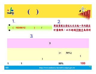 103_ЮaIlչaӋ http://www.industry-incentive.taipei.gov.tw
18
() Ia
2.Ո
? ˾ӛ춱ɵӛδMһ
(103/06/12֮O)֮˾/̖
? IӋδ@λaߡ
1.ՈY
aй
MMаlOʹMίM(<С50%) 
M uM ˮM TӖMȿĿ(Ԕ
ӋĿMԭt˜ʄt)
ՈᡸIӋԼgՄģK߰lչ֮I\
ģʽӋݾпCָˡ3ȅӇPIِO
Ӌِ@߻ȡʹͶYˡͶIͶY֮IӋÃ迼
3.x
ÿ1Ӌa1Ξޣ~^ӋM50%_100fԪ
 