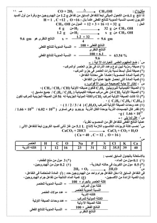 Δ 
CO + 2H2 CH3.OH : ( مثال( ٦ 
1.2 من الھیدروجین مع وفرة من أول أكسید g 6.1 من الكحول المیثلى تبعاُ للتفاعل السابق من تفاعل g إذا نتج 
H = 1 , C =12 , O = الكربون إحسب النسبة المئویة للناتج الفعلى علماُ بأن : 16 
CH3. OH 12 = المول من + 3 + 16 +1 = 32 g : الحل 
4 g من H2 32 g من CH3. OH 
1.2 g من H2 x g من CH3. OH 
1.2 × 32 
4 
100 × الناتج الفعلى 
الناتج النظرى 
100 × 6.1 
9.6 
س ١ : ضع المفھوم العلمى للعبارات الآ تیة : ــ 
١) صیغة رمزیة تبین نوع وعدد الذرات فى جُزئ العنصر أوالمركب ٠ ) 
٢) صیغة تمثل أبسط نسبة بذرات العنصر فى جزئ المركب ٠ ) 
٣) كمیة المادة المحسوبة إعتماداُ على معادلة التفاعل ٠ ) 
٤) كمیة المادة التى نحصل علیھا عملیاُ من التفاعل ٠ ) 
س ٣ : إختار الإ جابة الصحیحة من بین الأ قواس: ــ 
٠( CH3 / CH2 / CH) فتكون صیغتھ الأولیة C3H ١) الصیغة الكیمیائیة للبروبیلین 6 ) 
جمیع ماسبق ) ٠ / C3H6 / C2H تدل على مركب صیغتھ الكیمیائیة ( 4 CH ٢) الصیغة الأولیة 2 ) 
والكتلة المولیة الجزیئیة لھ 56 فإن الصیغة الجزیئیة للمركب تكون CH ٣) إذا كانت الصیغة الأولیة لمركب 2 ) 
٠ ( C3H6 / C4H8 / C5H10 ) 
٠ ( 1 / 2 / 3 / 4 ) C2H2O ٤) عدد وحدات الصیغة الأولیة للمركب 4 ) 
/ 1.66 × 1024 / 6.02 × وھى تساوى ( 1024 a.m.u ٥) تقدر كتل الجسیمات الذریة بوحدة الكتل الذریة ) 
٠g ( 1.66 × 1023 
س ٣: علل لما یلى : ــ 
عملیاُ الناتج الفعلى للتفاعل أقل من المحسوب نظری اُ ٠ 
5.1 من غاز ثانى أكسید الكربون تبعاُ للتفاعل الآتى : L س ٤ إحسب كتلة كربونات الكالسیوم اللازمة لإنتاج 
CaCO3 + 2HCl CaCl2 + CO2 + H2O 
( Ca = 40 , C = 12 , O = 16 ) 
س ٥ 
العنصر H C O Na P S Cl K Ca 
1 كتلتھ الذریة 12 16 23 31 32 35.5 39 40 
بالاستعانة بالجدول السابق إحسب : 
3 مول من ملح الطعام ٠ (٢) 0.1 مول من الماء ٠ (١) 
0.2 مول من الھیدروجین ٠ (٤) 0.5 مول من الكبریت فى حالتھ البخاریة ٠ (٣) 
2H2 + O2 2H2O س ٥ 
فى التفاعل السابق إذا دخل التفاعل جرام واحد من الھیدروجین حدد : (أ) المادة المتحكمة فى التفاعل ٠ 
(ب) الكمیة الزائدة من الأكسجین ٠ (ج) كمیة الماء الناتجة من تفاعل جرام الھیدروجین ٠ 
100 × كتلة العنصر بالجرام 
كتلة مول المركب 
النسبة المئویة للعنصر 
كتلتھ الذریة 
الكتلة المولیة للمركب 
كتلة الصیغة الأ ولیة 
100 × الناتج الفعلى 
الناتج النظرى 
= النسبة المئویة للناتج الفعلى 
63.54 = = النسبة المئویة للناتج الفعلى % 
= النسبة المئویة للعنصر 
= عدد مولات العنصر 
= عدد وحدات الصیغة الاولیة 
= النسبة المئویة للناتج الفعلى 
صـ ١١ 
9.6 gm الناتج النظرى ھو x = = 9.6 gm 
 