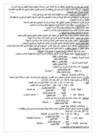 العوامل التى تحدد سرعة الإذابة : تتوقف سرعة الإذابة على مساحة السطح وعملیة التقلیب ودرجة الحرارة ٠ 
100 من المذیب لتكوین محلول مشبع عند الظروف القیاسیة ٠ g الذوبانیة : ھى كتلة المذاب بالجرام التى تذوب فى 
العوامل المؤثرة على الذوبانیة : 
١) طبیعة المذاب والمذیب : كلما زادت قطبیة المادة كانت أكثر ذوباناُ فى الماء ٠ ) 
ذوبان كلورید الزئبقیك فى الماء أقل ذوباناُ من نترات الأمونیوم عند نفس الدرجة (علل) لأن كلورید الزئبقیك أقل 
قطبیة من نترات الأمونیوم ٠ 
ذوبان كلورید الزئبقیك فى الكحول الإیثیلى أكثر ذوباناُ من نترات الأمونیوم عند نفس الدرجة ٠ 
٢) درجة الحرارة : معظم المواد الصلبة تزداد ذوبانیتھا برفع درجة حرارة المذیب ٠ ) 
بعض الأملاح تقل درجة ذوبانیتھا برفع درجة حرارة المذیب ٠ 
بعض الأملاح لا تتأثر درجة ذوبانیتھا برفع درجة حرارة المذیب ٠ 
(ج) أنواع المحالیل تبعاُ لدرجة تشبعھا : ــ 
یمكن تصنیف المحالیل تبعاُ لدرجة التشبع إلى محلول غیر مشبع ومحلول مشبع ومحلول فوق مشبع ٠ 
محلول غیر مشبع : محلول یقبل فیھ المذیب المزید من المذاب عند درجة حرارة معینة ٠ 
محلول مشبع : محلول یحتوى فیھ المذیب أقصى كمیة من المذاب عند درجة حرارة معینة ٠ 
محلول فوق مشبع : محلول یقبل فیھ المذیب المزید من المذاب بعد تشبعھ عن طریق التسخین ٠ 
تركیز المحالیل : یتوقف تركیز المحالیل على كمیة المذاب الموجودة فى كمیة معینة للمذیب فإذا كانت كمیة المذاب 
صغیرة فیقال أن المحلول مخفف و إذا كانت كمیة المذاب كبیرة یقال أن المحلول مركز ٠ 
یعبر عن تركیز المحالیل بالنسبة المئویة أو المولاریة أو المولالیة ٠  
١) النسبة المئویة : تتحدد طریقة حساب التركیز بإستخدام النسبة المئویة تبعاُ لطبیعة المذاب والمذیب ٠ ) 
100 × حجم المذاب 
حجم المحلول باللتر 
100 × كتلة المذاب 
كتلة المحلول بالكجم 
النسبة المئویة الحجمیة = 
النسبة المئویة الوزنیة = 
المولاریة : عدد مولات المذاب فى لتر من المحلول ٠ 
عدد مولات المذاب 
حجم المحلول باللتر 
المولاریة = Mol / L 
٠ Mol /L وحدة قیاس المولاریة  
فى الماء إذا علمت أن كتلة السكر المذابة C12H22O مثال( ١) : إحسب التركیز المولارى لمحلول سكر القصب 11 
(C=12 , O =16 , H = 1) 0.5 L 85.5 فى محلول حجمھ g 
12 = كتلة المول من سكر القصب ×12 + 22 ×1 +11 × الحل : 16 
144 = كتلة المول من سكر القصب +22 + 176 = 342 
85.5 كتلة المادة بالجرام 
342 كتلة المول 
0.25 عدد مولات المذاب 
0.5 حجم المحلول 
المولالیة : عدد مولات المذاب فى كیلو جرام واحد من المذیب ٠ 
عدد مولات المذاب 
كتلة المذیب بالكجم 
المولالیة = Mol / kg 
mol /kg وحدة قیاس المولالیة  
800 ماء g 20 ھیدروكسید صودیوم فى g مثال ( ٢): إحسب التركیز المولالى لمحلول محضر بإذابة 
(Na=23 , O =16 , H = 1) 
NaOH 23 = كتلة المول من + 16 +1 = 40 g : الحل 
20 كتلة المادة بالجرام 
40 كتلة المول 
0.5 عدد مولات المذاب 
0.8 كتلة المذیب 
(د) أنواع المحالیل تبعاُ إلى تجانسھا : ــ 
صـ ١٣ 
0.25 = = = عدد المولات Mol 
0.5 = = = التركیز المولارى Mol /L 
NaOH 0.5 = = = عددمولات mol 
0.625 = = = المولالیة mol /kg 
 