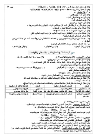 ٠(NH4OH / NaOH / HCl ) ٤) كل ممایلى إلكترولیت قوى ماعدا ) 
٠(NH4OH / CH3COOH / HCl ) ٥) كل ممایلى إلكترولیت ضعیف ماعدا ) 
س ٤: علل لما یلى : ــ 
الباب الثالث : الفصل الثانى :الأحماض والقواعد 
Water 
Water 
١) یُعتبر الماء جزئ قطبى ٠ ) 
٢) یذوب ملح الطعام فى الماء ٠ ) 
٣) یذوب السكرفى الماء ٠ ) 
٤) یذوب الزیت فى البنزین ٠ ) 
٥) ذوبان كلورید الزئبقیك فى الماء أقل ذوباناُ من نترات الأمونیوم عند نفس الدرجة ٠ ) 
٦) إضافة مذاب یقلل من الضغط البخارى للمحلول ٠ ) 
٧) تزداد درجة غلیان الماء عند إضافة أملاح لھ ٠ ) 
٨) إضافة مذاب یؤدى لإنخفاض درجة تجمد المذیب عن درجة تجمد المذیب النقى ٠ ) 
٩) یضاف الملح إلى الطرق الجلیدیة ٠ ) 
صـ ١٦ 
١٠ ) إضافة مول من كلورید الصودیوم یؤدى لمضاعفة الإنخفاض فى درجة تجمد الماء عن إضافة مول من ) 
الجلوكوز ٠ 
س ٥ حدد الصنف المنتشر ووسط الإنتشار فى كل من : 
٣) فى جیل الشعر ٠ ) ٢) فى المایونیز ٠ ) ١) فى زلال البیض ٠ ) 
٢) تحمر ورقة عباد الشمس الزرقاء ٠ ) خواص الأحماض: ( ١) مركبات لھا طعم لاذع ٠ 
٣) تتفاعل مع الفلزات النشطة ویتصاعد غاز الھیدروجین ٠ ) 
٤) تتفاعل مع أملاح الكربونات والبیكربونات ویتصاعد غاز ثانى أكسید الكربون ٠ ) 
٥) تتفاعل مع القواعد معطیاُ ملح وماء ٠ ) 
٢) تزرق ورقة عباد الشمس الحمراء ٠ ) خواص القواعد : ( ١) مركبات لھا طعم قابض ٠ 
٣) لھا ملمس صابونى ناعم ٠ ) 
٤) تتفاعل مع الأحماض معطیة ملح وماء ٠ ) 
إستخدامات الأحماض: ( ١) تستخدم فى الأطعمة مثل حمض الخلیك ٠ 
٢) تدخل فى صناعات كثیرة مثل صناعة الاسمدة والمتفجرات والأدویة وبطاریات السیارات ٠ ) 
إستخدامات القواعد : 
١) تدخل فى صناعات كثیرة مثل صناعة الصابون والمنظفات الصناعیة والأدویة والأصباغ ٠ ) 
المنتج الحمض الداخل فى تركیبھ المنتج القاعدة الداخلة فى تركیبھا 
منتجات الألبان حمض اللاكتیك الصابون ھیدروكسید صودیوم 
المشروبات الغازیة حمض الكربونیك ـ حمض الفوسفوریك صودا الخبیز بیكربونات صودیوم 
اللیمون ، البرتقال ، حمض الستریك ـ حمض الأسكوربیك صودا الغسیل كربونات صودیوم متھدرتھ 
الطماطم 
نظریات لتعریف الحمض والقاعدة : 
أولاُ : نظریة أرھینیوس : التوصیل الكھربى للأحماض والقواعد یثبت وجود أیونات فیھا ٠ 
ذوبان كلورید الھیدروجین فى الماء یعطى أیونات ھیدروجین وایونات كلورید ٠ 
HCl (g) H+ 
(aq) + Cl (aq) 
ذوبان ھیدروكسید الصودیوم فى الماء یعطى أیونات صودیوم وایونات ھیدروكسید ٠ 
NaOH(S) Na + 
(aq) + OH (aq) 
الحمض: المادة التى تتفكك فى الماء معطیة أیونات ھیدروجین موجبة ٠ 
القاعدة : المادة التى تتفكك فى الماء معطیة أیونات ھیدروكسید سالبة ٠ 
یجب أن یحتوى حمض أرھینیوس على ھیدروجین كمصدر لأیونات الھیدروجین ٠ 
یجب أن تحتوى قاعدة أرھینیوس على ھیدروكسید كمصدر لأیونات الھیدروكسید ٠ 
تفسیر نظریة أرھینیوس لعملیة التعادل : الماء ناتج أساسى عند تفاعل حامض مع قاعدة ینتج من إتحاد أیون 
الھیدروجین للحامض مع أیون الھیدروكسید للقاعدة ٠ 
 
