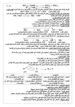 HCl (aq) + NaOH (aq) NaClaq) + H2O (L) 
H+ 
(aq) + OH (aq) H2O (L) 
لاتوجد أیونات ھیدروجین فى محالیل الأحماض (علل) لأن البروتون یرتبط مع جزئ ماء مكوناُ أیون الھیدرونیوم ٠ 
HCl + H2O Cl + H3O+ ( (أیون الھیدرونیوم 
تعطى محالیلھا المائیة قواعد رغم عدم (NH الإعتراضات على نظریة أرھینیوس : بعض المركبات مثل النشادر( 3 
+ + OH 
NH3 + H2O NH إحتوائھا على أیونات ھیدروكسید 4 ٠ 
ثانیاُ : نظریة برونشتد ولورى : 
الحمض : ھو المادة التى تفقد بروتون (مانح للبروتون) ٠ 
القاعدة : ھو المادة التى تكتسب بروتون (مستقبلة للبروتون) ٠ 
الحمض المقترن : المادة الناتجة من القاعدة عندما تكتسب بروتون ٠ 
القاعدة المقترنة : المادة الناتجة من الحامض عندما یفقد بروتون ٠ 
HCl + H2O Cl + H3O+ 
حمض مقترن قاعدة مقترنة قاعدة (مستقبل للبروتون) حمض (مانح للبروتون) 
حمضاُ لأنھ یمنح بروتوناُ للماء ویعتبر الماء قاعدة لأنھ یكتسب HCl فى الماء یعتبر HCl عند إذابة حمض 
حمض مقترن ٠ H3O+ قاعدة مقترنة وأیون Cl البروتون ویصبح أیون 
H2O + NH3 OH + NH4 
+ 
حمض مقترن قاعدة مقترنة قاعدة (مستقبل للبروتون) حمض (مانح للبروتون) 
حمضاُ لأنھ یمنح بروتوناُ للنشادر وتعتبر النشادر قاعدة لأنھا تكتسب H2O فى الماء یعتبر NH عند إذابة النشادر 3 
+ حمض مقترن ٠ 
NH قاعدة مقترنة وأیون 4 OH البروتون ویصبح أیون 
تفسیر نظریة برونشتد لعملیة التعادل : عند التعادل ینتقل البروتون من الحمض (مانح للبروتون) إلى القاعدة 
(مستقبل البروتون) ٠ 
حمض برونشتد ولورى یشبھ حمض أرھینیوس فى إحتوائھ على الھیدروجین بینما أى ایون سالب ماعدا 
الھیدروكسید یعتبر قاعدة برونشتد ٠ 
ثالثاُ : نظریة لویس : 
الحمض : المادة التى تكتسب زوج أو أكثر من الإلكترونات ٠ 
القاعدة : المادة التى تمنح زوج أو أكثر من الإلكترونات ٠ 
یعتبر أیون الھیدروجین حمض لویس لأنھ یكتسب (F ) مع أیون الفلورید (H+) عند إتحاد أیون الھیدروجین 
إلإلكترونات بینما یعتبر أیون الفلورید قاعدة لویس لأنھ یمنح الإلكترونات ٠ 
٠ 
٠٠ 
٠٠ 
H+ + F H F 
٠٠ 
قاعدة حمض 
أرھینیوس برونشتد ولورى لویس 
الحمض المادة التى تعطى أیونات ھیدروجین 
موجبة عند تفككھا فى الماء 
المادة التى تفقد البروتون 
(مانح للبروتون) ٠ 
المادة التى تستقبل زوج أو أكثر 
من الإلكترونات ٠ 
القاعدة المادة التى تعطى أیونات ھیدروكسید 
سالبة عند تفككھا فى الماء 
المادة التى تستقبل البروتون 
(مستقبلة للبروتون) 
المادة التى تمنح زوج أو أكثر من 
الإلكترونات ٠ 
تصنیف الأحماض : یمكن تصنیف الأحماض حسب : 
(أ) تقسیم الأ حماض حسب درجة تأینھا : 
تٌقسم الأحماض حسب درجة تأینھا إلى أحماض قویة وأحماض ضعیفة ٠ 
أحماض قویة : أحماض تامة التأین فى محالیلھا فھى جیدة التوصیل للكھرباء ٠ 
وحمض الھیدروكلوریك وحمض النیتریك وحمض (HI) من أمثلة الأحماض القویة حمض الھیدرویودیك 
و حمض الكبریتیك ٠ (HClO البیروكلوریك ( 4 
تعتبر الأحماض القویة إلكترولیتات قویة (علل) لأنھا تكون تامة التأین فى محالیلھا ٠ 
أحماض ضعیفة : أحماض غیر تامة التأین فى محالیلھا فھى ضعیفة التوصیل للكھرباء ٠ 
صـ ١٧ 
 