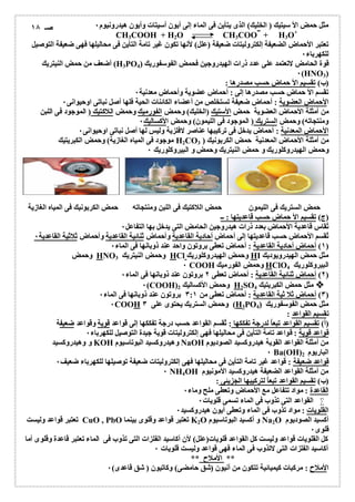 مثل حمض الأ سیتیك ( الخلیك) الذى یتأین فى الماء إلى أیون أسیتات وأیون ھیدرونیوم ٠ 
CH3COOH + H2O CH3COO + H3O+ 
تعتبر الأحماض الضعیفة إلكترولیتات ضعیفة (علل) لأنھا تكون غیر تامة التأین فى محالیلھا فھى ضعیفة التوصیل 
للكھرباء ٠ 
أضعف من حمض النیتریك (H3PO قوة الحامض لاتعتمد على عدد ذرات الھیدروجین فحمض الفوسفوریك ( 4 
٠(HNO3) 
(ب) تقسیم الأ حماض حسب مصدرھا : 
تقسم الأ حماض حسب مصدرھا إلى : أحماض عضویة وأحماض معدنیة ٠ 
الأحماض العضویة : أحماض ضعیفة تستخلص من أعضاء الكائنات الحیة فلھا أصل نباتى اوحیوانى ٠ 
من أمثلة الأحماض العضویة حمض الأستیك (الخلیك) وحمض الفورمیك وحمض اللاكتیك ( الموجود فى اللبن 
ومنتجاتھ) وحمض الستریك ( الموجود فى اللیمون) وحمض الأكسالیك ٠ 
الأحماض المعدنیة : أحماض یدخل فى تركیبھا عناصر لافلزیة ولیس لھا أصل نباتى اوحیوانى ٠ 
موجود فى المیاه الغازیة) وحمض الكبریتیك H2CO من أمثلة الأحماض المعدنیة حمض الكربونیك ( 3 
وحمض الھیدروكلوریك و حمض النیتریك وحمض و البیروكلوریك ٠ 
حمض الستریك فى اللیمون حمض اللاكتیك فى اللبن ومنتجاتھ حمض الكربونیك فى المیاه الغازیة 
(ج) تقسیم الأ حماض حسب قاعدیتھا : ــ 
تُقاس قاعدیة الأحماض بعدد ذرات ھیدروجین الحامض التى یدخل بھا التفاعل ٠ 
تٌقسم الأحماض حسب قاعدیتھا إلى أحماض أحادیة القاعدیة وأحماض ثنائیة القاعدیة وأحماض ثلاثیة القاعدیة ٠ 
١) أحماض أحادیة القاعدیة : أحماض تعطى بروتون واحد عند ذوبانھا فى الماء ٠ ) 
وحمض HNO وحمض النیتریك 3 HCl وحمض الھیدروكلوریك HI مثل حمض الھیدرویودیك 
٠ COOH وحمض الفورمیك HClO البیروكلوریك 4 
٢) أحماض ثنائیة القاعدیة : أحماض تعطى ٢ بروتون عند ذوبانھا فى الماء ٠ ) 
٠(COOH) وحمض الأكسالیك 2 H2SO مثل حمض الكبریتیك 4 
٣) أحماض ثلا ثیة القاعدیة : أحماض تعطى من ٣:١ بروتون عند ذوبانھا فى الماء ٠ ) 
٠COOH وحمض الستریك یحتوى على ٣ (H3PO مثل حمض الفوسفوریك ( 4 
تقسیم القواعد : 
(أ) تقسیم القواعد تبعاُ لدرجة تفككھا : تٌقسم القواعد حسب درجة تفككھا إلى قواعد قویة وقواعد ضعیفة 
قواعد قویة : قواعد تامة التأین فى محالیلھا فھى إلكترولیتات قویة جیدة التوصیل للكھرباء ٠ 
و وھیدروكسید KOH وھیدروكسید البوتاسیوم NaOH من أمثلة القواعد القویة ھیدروكسید الصودیوم 
٠ Ba(OH) الباریوم 2 
قواعد ضعیفة : قواعد غیر تامة التأین فى محالیلھا فھى إلكترولیتات ضعیفة توصیلھا للكھرباء ضعیف ٠ 
٠ NH4OH من أمثلة القواعد الضعیفة ھیدروكسید الأمونیوم 
(ب) تقسیم القواعد تبعاُ لتركیبھا الجزیئى : 
القاعدة : مواد تتفاعل مع الأحماض وتعطى ملح وماء ٠ 
القواعد التى تذوب فى الماء تسمى قلویات ٠  
القلویات : مواد تذوب فى الماء وتعطى أیون ھیدروكسید ٠ 
تعتبر قواعد ولیست CuO , PbO تعتبر قواعد وقلوى بینما K2O و أكسید البوتاسیوم Na2O أكسید الصودیوم 
قلوى ٠ 
كل القلویات قواعد ولیست كل القواعد قلویات(علل) لأن أكاسید الفلزات التى تذوب فى الماء تعتبر قاعدة وقلوى أما 
أكاسید الفلزات التى لاتذوب فى الماء فھى قواعد ولیست قلویات ٠ 
** الأملاح ** 
الأملاح : مركبات كیمیائیة تتكون من أنیون (شق حامضى) وكاتیون ( شق قاعدى) ٠ 
صـ ١٨ 
 