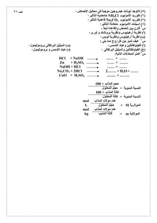 ٥) لاتوجد أیونات ھیدروجین موجبة فى محالیل الأحماض ٠ ) 
حامضیة التأثیر ٠ NH4Cl ٦) كلورید الأمونیوم ) 
قاعدیة التأثیر ٠ Na2CO ٧) كلورید الأمونیوم 3 ) 
٨) أسیتات الأمونیوم متعادلة التأثیر ٠ ) 
س ٣ قارن بین الحمض والقاعدة تبعاُ : 
(أ) نظریة أرھینیوس ونظریة برونشتد و لورى ٠ 
(ب) نظریة أرھینیوس ونظریة لویس ٠ 
س ٤ كیف تمیز بین كل زوج مما یلى : 
(أ) الفینولفثالین وعباد الشمس ٠ (ب) المیثیل البرتقالى بروموثیمول ٠ 
(ج) الفینولفثالین والمیثیل البرتقالى ٠ (د) عباد الشمس و بروموثیمول ٠ 
س ٥ أكمل المعادلات الاتیة: 
HCl + NaOH …… + …… 
Zn + H2SO4 …… + ……. 
NaOH + HCl …… + …… 
Na2CO3 + 2HCl 2……. + H2O+ …… 
CuO + H2SO4 ......... + …….. 
100 × حجم المذاب 
حجم المحلول 
100 × كتلة المذاب 
كتلة المحلول 
mol عدد مولات المذاب 
L حجم المحلول 
mol عدد مولات المذاب 
kg كتلة المذیب 
النسبة المئویة = 
النسبة المئویة = 
= M المولاریة 
= m المولالیة 
صـ ٢١ 
 