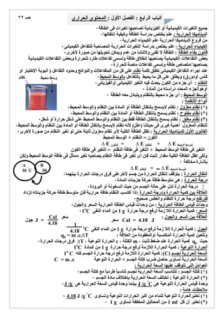 الباب الرابع : الفصل الأول : المحتوى الحرارى صـ ٢٢ 
جمیع التغیرات الكیمیائیة أو الفیزیائیة تصاحبھا تغیرات فى الطاقة ٠ 
الدینامیكا الحراریة : علم یختص بدراسة الطاقة وكیفیة إنتقالھا ٠ 
من فروع الدینامیكا الحراریة علم الكیمیاء الحراریة ٠ 
الكیمیاء الحراریة : علم یختص بدراسة التغیرات الحراریة المصاحبة للتفاعل الكیمیائى ٠ 
قانون بقاء الطاقة : الطاقة لا تفنى ولاتنشأ من عدم ویمكن تحویلھا من صورة لأخرى ٠ 
بعض التفاعلات الكیمیائیة یصاحبھا إنطلاق طاقة وتسمى تفاعلات طارد للحرارة وبعض التفاعلات الكیمیائیة 
یصاحبھا إمتصاص طاقة وتسمى تفاعلات ماصة للحرارة ٠ 
عند إجراء التفاعل الكیمیائى تطلق كلمة نظام على كل من المتفاعلات والنواتج وحدود التفاعل ( أنبوبة الإختبار او 
كأس أودورق) ویطلق على كل ما یحیط بالتفاعل بالوسط المحیط ٠ 
النظام : أى جزء من الكون یحدث فیھ التغیر الكیمیائى أوالفیزیائى ٠ 
أوھوالجزء المحدد دراستھ من المادة ٠ 
الوسط المحیط : أى جزء محیط بالنظام ویتبادل معھ الطاقة ٠ 
أنواع الأنظمة : 
١) نظام معزول : نظام لایسمح بإنتقال الطاقة أو المادة بین النظام والوسط المحیط ٠ ) 
٢) نظام مفتوح : نظام یسمح بإنتقال الطاقة أو المادة بین النظام والوسط المحیط ٠ ) 
٣) نظام مغلق : نظام یسمح بإنتقال الطاقة فقط بین النظام والوسط المحیط على شكل حرارة أو شغل ٠ ) 
للنظام المعزول أھمیة كبرى فى حیاتنا (علل) لأنھ نظام لایسمح بإنتقال الطاقة أو المادة بین النظام والوسط المحیط ٠ 
القانون الأول للدینامیكا الحراریة : تظل الطاقة الكلیة لأى نظام معزول ثابتة حتى لو تغیر النظام من صورة لأخرى ٠ 
الكون = النظام + الوسط المحیط 
Δ E للنكون = Δ E للنظام + Δ E لنوسط المحیط 
التغیر فى طاقة الوسط المحیط + التغیر فى طاقة النظام = التغیر فى طاقة الكون 
ولكى تظل الطاقة الكلیة مقدار ثابت فإن أى تغیر فى طاقة النظام یصاحبھ تغیر مماثل فى طاقة الوسط المحیط ولكن 
بإشارة مخالفة ٠ 
Δ E للنظام = Δ E لنوسط المحیط 
إنتقال الحرارة : یتوقف إنتقال الحرارة من جسم لآخرعلى فرق درجات الحرارة بینھما ٠ 
درجة الحرارة : ھى متوسط طاقة حركة جزیئات المادة ٠ 
درجة الحرارة تدل على حالة الجسم من حیث السخونة أو البرودة ٠  
العلاقة بین كمیة الحرارة ودرجة الحرارة :إذا أكتسب النظام طاقة حراریة فإن متوسط طاقة حركة جزیئاتھ تزداد 
فترتفع درجة حرارة النظام والعكس صحیح ٠ 
وحدات قیاس الطاقة الحراریة : من وحدات قیاس الطاقة الحراریة السعر والجول ٠ 
٠1оC 1 من الماء النقى g السُعر: كمیة الحرارة اللا زمة لرفع درجة حرارة 
Cal العلاقة بین السعر والجول : سعر 
4.18 
جول J = سعر Cal = 4.18 J 
оC 1 من الماء النقى g الجول : كمیة الحرارة اللا زمة لرفع درجة حرارة 
qp = m .c.ΔT : وتتعین كمیة الحرارة المكتسبة اوالمفقودة من العلاقة 
فرق درجات الحرارة ٠ ΔT ، الحرارة النوعیة c ، الكتلة m ، كمیة الحرارة عند ضغط ثابت qp حیث 
1оC 1 من المادة g الحرارة النوعیة : كمیة الحرارة اللازمة لرفع درجة حرارة 
1о C كمیة الحرارة اللازمة لرفع درجة حرارة الجسم كلھ :(C) السعة الحراریة لجسم 
C = m .c الحرارة النوعیة × السعة الحراریة تساوى حاصل ضرب كتلة الجسم 
العوامل التى تتوقف علیھا السعة الحراریة : 
١) كتلة الجسم : تتناسب السعة الحراریة لجسم تناسباُ طردیاُ مع كتلة الجسم ٠ ) 
٢) الحرارة النوعیة : تختلف السعة الحراریة بإختلاف مادة الجسم ٠ ) 
٠J /g بینما وحدة قیاس السعة الحراریة ھى J /g °C وحدة قیاس الحرارة النوعیة ھى 
ملاحظات ھامة : 
٠ 4.18 J /g °C ١) تعتبرالحرارة النوعیة للماء من أكبر الحرارات النوعیة وتساوى ) 
٠ 1 g 1 من المحالیل المخففة تساوى ml ٢) نعتبر أن كل ) 
1 
4.18 
وسط محیط نظام 
A B 
30 °C 50 
°C 
 