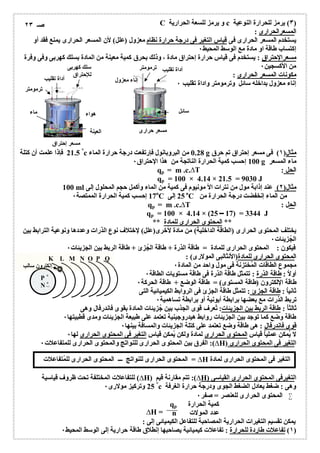 C c ) یرمز للحرارة النوعیة ٣و یرمز للسعة الحراریة ) 
المسعرالحرارى : 
یستخدم المسعر الحرارى فى قیاس التغیر فى درجة حرارة نظام معزول (علل) لأن المسعر الحرارى یمنع فقد أو 
إكتساب طاقة او مادة مع الوسط المحیط ٠ 
مسعرالإحتراق : یستخدم فى قیاس حرارة إحتراق مادة ، وذلك بحرق كمیة معینة من المادة بسلك كھربى وفى وفرة 
٠ 
من الأكسجین سلك كھربى 
مكونات المسعر الحرارى : 
للإحتراق ٠ 
إناء معزول بداخلھ سائل وترمومتر واداة تقلیب أداة تقلیب 
21.5 ° فإذا علمت أن كتلة c 0.28 من البروبانول فإرتفعت درجة حرارة الماء g مثال( ١) فى مسعر إحتراق تم حرق 
100 إحسب كمیة الحرارة الناتجة من ھذا الإحتراق ٠ g ماء المسعر 
qp = m .c.ΔT : الحل 
qp = 100 × 4.14 × 21.5 = 9030 J 
100 ml مثال( ٢) عند إذابة مول من نترات الأ مونیوم فى كمیة من الماء وأكمل حجم المحلول إلى 
17 إحسب كمیة الحرارة الممتصة ٠ оC 25 إلى оC من الماء إنخفضت درجة الحرارة من 
qp = m .c.ΔT : الحل 
qp = 100 × 4.14 × (25 17) = 3344 J 
** المحتوى الحرارى للمادة ** 
یختلف المحتوى الحرارى (الطاقة الداخلیة) من مادة لأخرى(علل) لإختلاف نوع الذرات وعددھا ونوعیة الترابط بین 
٠ 
الجُزیئات ٠ 
فیكون : المحتوى الحرارى للمادة = طاقة الذرة + طاقة الجُزئ + طاقة الربط بین الجزیئات المحتوى الحرارى للمادة(الأنثالبى المولارى) : 
K L M N O P Q 
مجموع ٠ 
الطاقات المُختزنة فى مول واحد من المادة ٠ 
أولاُ : طاقة الذرة : تتمثل طاقة الذرة فى طاقة مستویات الطاقة طاقة الإلكترون (٠ 
طاقة المستوى) = طاقة الوضع + طاقة الحركة ثانی اُ : طاقة الجزئ : تتمثل طاقة الجزئ فى الروابط الكیمیائیة التى 
تربط ٠ 
الذرات مع بعضھا برابطة أیونیة أو برابطة تساھمیة ثالثاُ : طاقة الربط بین الجزیئات: تُعرف قوى الجذب بین جُزیئات المادة بقوى فاندرفال وھى 
طاقة وضع كما ٠ 
توجد بین الجزیئات روابط ھیدروجینیة تعتمد على طبیعة الجزیئات ومدى قطبیتھا قوى ٠ 
فاندرفال : ھى طاقة وضع تعتمد على كتلة الجزیئات والمسافة بینھا لا یُمكن ٠ 
عملیاُ قیاس المحتوى الحرارى لمادة ولكن یُمكن قیاس التغیر فى المحتوى الحرارى لھا إلكترون سالب 
الفرق بین المحتوى الحرارى للنواتج والمحتوى الحرارى للمتفاعلات ٠ :(ΔH) التغیر فى المحتوى الحرارى 
للتفاعلات المختلفة تحت ظروف قیاسیة (ΔH) تتم مقارنة قیم :(ΔH) التغیرفى المحتوى الحرارى القیاسى 
25 ° وتركیز مولارى ٠ c وھى : ضغط یعادل الضغط الجوى ودرجة حرارة الغرفة 
المحتوى الحرارى للعنصر = صفر ٠  
qp كمیة الحرارة 
n عدد المولات 
یمكن تقسیم التغیرات الحراریة المصاحبة للتفاعل الكیمیائى إلى : 
١) تفاعلات طاردة للحرارة : تفاعلات كیمیائیة یصاحبھا إنطلاق طاقة حراریة إلى الوسط المحیط ٠ ) 
ترمومتر 
ھواء ماء 
العینة 
مسعر إحتراق 
أداة تقلیب ترمومتر 
سائل 
إناء معزول 
مسعر حرارى 
P + 
N+ 
المحتوى الحرارى للنواتج ـــ المحتوى الحرارى للمُتفاعلات = ΔH التغیر فى المحتوى الحرارى لمادة 
ΔH = 
صـ ٢٣ 
 