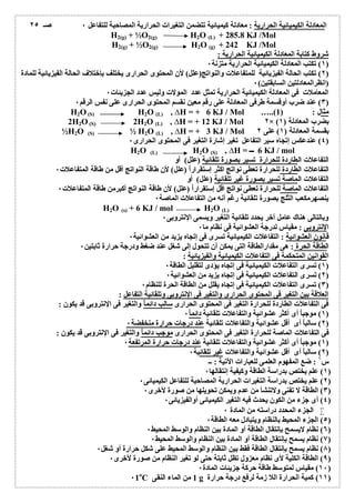 المعادلة الكیمیائیة الحراریة : معادلة كیمیائیة تتضمن التغیرات الحراریة المصاحبة للتفاعل ٠ 
H2(g) + ½O2(g) H2O (L) + 285.8 KJ /Mol 
H2(g) + ½O2(g) H2O (g) + 242 KJ /Mol 
شروط كتابة المعادلة الكیمیائیة الحراریة : 
١) تكتب المعادلة الكیمیائیة الحراریة متزنة ٠ ) 
٢) تكتب الحالة الفیزیائیة للمتفاعلات والنواتج(علل) لأن المحتوى الحرارى یختلف بإختلاف الحالة الفیزیائیة للمادة ) 
(انظرالمعادلتین السابقتین) ٠ 
المعاملات فى المعادلة الكیمیائیة الحراریة تمثل عدد المولات ولیس عدد الجزیئات ٠ 
٣) عند ضرب أوقسمة طرفى المعادلة على رقم معین نقسم المحتوى الحرارى على نفس الرقم ٠ ) 
H2O(S) H2O (L) , ΔH = + 6 KJ / Mol …..( مثال : ( 1 
2H2O(S) 2H2O (L) , ΔH = + 12 KJ / Mol ٢× ( بضرب المعادلة ( ١ 
½H2O (S) ½ H2O (L) , ΔH = + 3 KJ / Mol بقسمة المعادلة ( ١) على ٢ 
٤) عندعكس إتجاه سیر التفاعل تغیر إشارة التغیر فى المحتوى الحرارى ٠ ) 
H2O (L) H2O (S) , ΔH = 6 KJ / mol 
التفاعلات الطاردة للحرارة تسیر بصورة تلقائیة (علل) أو 
التفاعلات الطاردة للحرارة تعطى نواتج اكثر إستقراراُ (علل) لأن طاقة النواتج أقل من طاقة المتفاعلات ٠ 
التفاعلات الماصة تسیر بصورة غیر تلقائیة (علل) أو 
التفاعلات الماصة للحرارة تعطى نواتج اقل إستقراراُ (علل) لأن طاقة النواتج أكبرمن طاقة المتفاعلات ٠ 
ینصھرمكعب الثلج بصورة تلقائیة رغم أنھ من التفاعلات الماصة ٠ 
H2O (s) + 6 KJ / mol H2O (L) 
وبالتالى ھناك عامل آخر یحدد تلقائیة التغیر ویسمى الإنتروبى ٠ 
الإنتروبى : مقیاس لدرجة العشوائیة فى نظام ما ٠ 
قانون العشوائیة : التفاعلات الكیمیائیة تسرى فى إتجاه یزید من العشوائیة ٠ 
الطاقة الحرة : ھى مقدارالطاقة التى یمكن أن تتحول إلى شغل عند ضغط ودرجة حرارة ثابتین ٠ 
القوانین المتحكمة فى التفاعلات الكیمیائیة والفیزیائیة : 
١) تسرى التفاعلات الكیمیائیة فى إتجاه یؤدى لتقلیل الطاقة ٠ ) 
٢) تسرى التفاعلات الكیمیائیة فى إتجاه یزید من العشوائیة ٠ ) 
٣) تسرى التفاعلات الكیمیائیة فى إتجاه یقلل من الطاقة الحرة للنظام ٠ ) 
العلاقة بین التغیر فى المحتوى الحرارى والتغیر فى الإنتروبى وتلقائیة التفاعل : 
فى التفاعلات الطاردة للحرارة التغیر فى المحتوى الحرارى سالب دائم اُ والتغیر فى الإنتروبى قد یكون : 
١) موجباُ أى أكثر عشوائیة والتفاعلات تلقائیة دائم اُ ٠ ) 
٢) سالباُ أى أقل عشوائیة والتفاعلات تلقائیة عند درجات حرارة منخفضة ٠ ) 
فى التفاعلات الماصة للحرارة التغیر فى المحتوى الحرارى موجب دائم اُ والتغیر فى الإنتروبى قد یكون : 
١) موجباُ أى أكثر عشوائیة والتفاعلات تلقائیة عند درجات حرارة المرتفعة ٠ ) 
٢) سالباُ أى أقل عشوائیة والتفاعلات غیر تلقائیة ٠ ) 
س ١ : ضع المفھوم العلمى للعبارات الآتیة : ــ 
١) علم یختص بدراسة الطاقة وكیفیة إنتقالھا ٠ ) 
٢) علم یختص بدراسة التغیرات الحراریة المصاحبة للتفاعل الكیمیائى ٠ ) 
٣) الطاقة لا تفنى ولاتنشأ من عدم ویمكن تحویلھا من صورة لأخرى ٠ ) 
٤) أى جزء من الكون یحدث فیھ التغیر الكیمیائى أوالفیزیائى ٠ ) 
الجزء المحدد دراستھ من المادة ٠  
٥) الجزء المحیط بالنظام ویتبادل معھ الطاقة ٠ ) 
٦) نظام لایسمح بإنتقال الطاقة أو المادة بین النظام والوسط المحیط ٠ ) 
٧) نظام یسمح بإنتقال الطاقة أو المادة بین النظام والوسط المحیط ٠ ) 
٨) نظام یسمح بإنتقال الطاقة فقط بین النظام والوسط المحیط على شكل حرارة أو شغل ٠ ) 
٩) الطاقة الكلیة لأى نظام معزول تظل ثابتة حتى لو تغیر النظام من صورة لأخرى ٠ ) 
١٠ ) مقیاس لمتوسط طاقة حركة جزیئات المادة ٠ ) 
٠1оC 1 من الماء النقى g ١١ ) كمیة الحرارة اللا زمة لرفع درجة حرارة ) 
صـ ٢٥ 
 