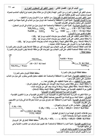 الباب الرابع : الفصل الثانى : صور التغیر فى المحتوى الحرارى صـ ٢٧ 
حساب التغیر فى المحتوى الحرارى من الأمور الھامة (علل) لان من خلالھ یمكن تحدید نوع الوقود المناسب لمحرك 
السیارة وتحدید انسب الطرق لكافحة الحرائق ٠ 
صور التغیر الحرارى المصاحبة للتغیرات الفیزیائیة : من أمثلتھا حرارة الذوبان وحرارة التخیف ٠ 
حرارة الذوبان القیاسیة : كمیة الحرارة المنطلقة أوالممتصة عند ذوبان مول من المذاب فى كمیة معینة من المذیب 
للحصول على محلول مشبع فى الظروف القیاسیة ٠ 
حرارة الذوبان المولاریة : كمیة الحرارة المنطلقة أوالممتصة عند ذوبان مول من المذاب فى لترمن المحلول ٠ 
C3H8 + 5O2 
water 
water 
ΔH = 2323.7 KJ /Mol 
3 CO2 +4H2O 
مخطط الطاقة لإحتراق غاز البروبان 
ΔH 
+ 
(aq) + NO3 
NaOH + Water 
ΔH = 51 KJ /Mol 
NaOH(aq) 
مخطط الطاقة لذوبان طارد للحرارة 
ΔH 
NH4NO3(aq) 
ΔH = 25.7 KJ /mol 
NH4NO3(S) + Water 
مخطط الطاقة لذوبان ماص للحرارة 
ΔH 
NH4NO3 (S) NH4 
- 
(aq) , Δ H = 25.7 KJ /Mol 
NaOH (S) Na + 
(aq) +OH - 
(aq) , Δ H = 51 KJ /Mol 
خطوات تفسیر حرارة الذوبان : 
٠ΔH ١) طاقة تمتص للتغلب على قوى التجاذب بین جزیئات المذیب ویرمز لھا 1 ) 
٠ΔH ٢) طاقة تمتص للتغلب على قوى التجاذب بین جزیئات المذاب ویرمز لھا 2 ) 
٠ΔH ٣) طاقة الإماھة : وھى طاقة تنطلق نتیجة إرتباط جزیئات المذاب بجزیئات المذیب ویرمز لھا 3 ) 
وتتوقف قیمة حرارة الذوبان على محصلة الثلاث عملیات : 
فإذا كانت الطاقة الممتصة للتغلب على قوى التجاذب بین الجزیئات أكبر من طاقة الإماھة یكون الذوبان ماص للحرارة 
وإذا كانت الطاقة الممتصة للتغلب على قوى التجاذب بین الجزیئات أقل من طاقة الإماھة یكون الذوبان طارد للحرارة 
مخطط الطاقة : 
حرارة التخفیف القیاسیة : كمیة الحرارة المنطلقة أوالممتصة عند تخفیف محلول قیاسى یحتوى على مول من المذاب 
للحصول على محلول أقل تركیز اً ٠ 
مصدر حرارة التخفیف : ــ تتم عملیة التخفیف على خطوتین ھما : ــ 
١) طاقة الإبعاد : وھى طاقة تمتص لزیادة إبعاد الأیونات عن بعضھا فى المحلول المركز ٠ ) 
٢) طاقة الإماھة : طاقة تنطلق نتیجة إرتباط الأ یونات بعدد أكبر من جُزیئات الماء ٠ ) 
فتكون حراة التخفیف القیاسیة ھى محصلة الطاقتین (طاقة الإبعاد وطاقة الإماھة) ٠ 
التغیرات الحراریة المصاحبة للتغیرات الكیمیائیة 
من أمثلة التغیرات الحراریة المصاحبة للتغیرات الكیمیائیة حرارة الإحتراق القیاسیة و حرارة التكوین القیاسیة ٠ 
الإحتراق : عملیة إتحاد سریع للمادة مع الأكسجین یصاحبھ إنطلاق طاقة حراریة ٠ 
حرارة الإحتراق القیاسیة : كمیة الحرارة المنطلقة عند إحتراق مول من المادة إحتراقاُ تاماُ فى وفرة من الأكسجین 
وفى الظروف القیایسیة ٠ 
غاز البوتجاز : خلیط من غازى البروبان والبیوتان ٠ 
C3H8 + 5O2 3CO2 + 4H2O + 2323.7 KJ/Mol 
ومن تفاعلات الإحتراق الھامة حرارة إحتراق الجلوكوز 
داخل الكائنات الحیة كما بالمعادلة الآتیة : 
C6H12O6 + 6O2 6CO2 + 6H2O +2808 KJ/Mol 
حراة التكوین القیاسیة : كمیة الحرارة المنطلقة أوالممتصة عند تكوین مول لمركب من عناصره الأولیة وھى 
فى حالتھا القیاسیة ٠ 
العلاقة بین حرارة التكوین وثبات المركب : 
حرارة تكوین المركب تساوى محتواه الحرارى ٠ 
 
