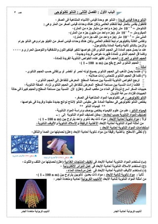 الباب الأول : الفصل الثانى : النانو تكنولوجى صـ ٣ 
النانو وحدة قیاس فریدة : النانو ھو وحدة قیاس الأشیاء المتناھیة فى الصغر ٠ 
فالطول یقاس بالمتر تبعاُ للنظام العالمى ولكن ھناك وحدات قیاس أصغر من المتر وھى : 
النانومتر = 10 9 متر (جزء واحد من ملیار جزء من المتر) ٠ 
المیكرومتر = 10 6 متر (جزء واحد من ملیون جزء من المتر) ٠ 
الملى متر = 10 3 متر (جزء واحد من الف جزء من المتر) ٠ 
وتقاس الكتلة بالكیلوجرام تبع اُ للنظام العالمى ولكن ھناك وحدات قیاس أصغر من الكیلو جرام وھى النانو جرام 
والزمن بالنانو ثانیة وكمیة المادة بالنانومول ٠ 
عند ما یصل حجم المادة إلى الحجم النانوى فإن خواصھا تتغیر فیتغیراللون والشفافیة والتوصیل الحرارى و ٠٠٠٠ 
وكلما قل الحجم النانوى للمادة ظھرت خواص فریدة وجدیدة ٠ 
الحجم النانوى الحرج : الحجم الذى تظھرعنده الخواص النانویة الفریدة للمادة ٠ 
٠( 100 ــ 1 n m) الحجم النانوى الحرج یقع بین  
أمثلة : ــ 
١) عندما یصل الذھب إلى الحجم النانوى یصبح لونھ أحمر أو أخضر أو برتقالى حسب الحجم النانوى ٠ ) 
٢) كلما قل الحجم النانوى للنحاس زدات صلابتھ ٠ ) 
ترجع الخواص النانویة للنسبة بین مساحة السطح المعرض للتفاعل إلى الحجم النانوى ٠  
فكلما زادت النسبة بین مساحة السطح المعرض للتفاعل إلى الحجم النانوى تزداد الصفة النانویة ٠  
حبیبات السكر أسرع ذوباناُ فى الماء من مكعب السكر (علل) لأن النسبة بین مساحة السطح والحجم كبیرة فى حالة 
الحبیبات فتزداد سرعة الذوبان ٠ 
النانو تكنولوجى : ھى تكنولوجیا المواد المتناھیة فى الصغر ٠ 
یختص النانو تكنولوجى فى معالجة المادة على مقیاس النانو لإنتاج نواتج جدیدة مفیدة وفریدة فى خواصھا ٠ 
** كیمیاء النانو ** 
كیمیاء النانو : علم من علوم الكیمیاء یختص بوصف ودراسة المواد النانویة ٠ 
تصنیف المواد النانویة حسب أبعادھا : یمكن تصنیف المواد النانویة إلى : ــ 
٠( 100 ــ 1 n m) أولاُ : مواد نانویة أحادیة الأبعاد : مواد ذات بعد نانوى واحد یتراوح بین 
من أمثلة المواد النانویة أحادیة الأبعاد الأغشیة الرقیقة والأسلاك النانویة والألیاف النانویة ٠ 
إستخدامات المواد النانویة أحادیة الأبعاد : 
(أ) تطلى الأسطح بأغشیة رقیقة من مواد نانویة أحادیة الأبعاد (علل) لحمایتھا من الصدأ والتآكل ٠ 
(ب) تستخدم المواد النانویة أحادیة الأبعاد فى تغلیف المنتجات الغذائیة (علل) لحمایتھا من التلف والثلوث ٠ 
(ج) تستخدم الأسلاك النانویة أحادیة الأبعاد فى عمل الدوائر الإلكترونیة ٠ 
(د) تستخدم الألیاف النانویة أحادیة الأبعاد فى عمل مرشحات الماء ٠ 
٠( 100 ــ 1 n m) ثانیاُ : مواد نانویة ثنائیة الأبعاد : مواد ذات بعدین نانویین یتراوح بین 
من أمثلة المواد النانویة ثنائیة الأبعاد الأنابیب الكربونیة أحادیة ومتعددة الجدر ٠ 
أنابیب كربونیة أحادیة الجدر أنابیب كربونیة متعددة الجدر 
 