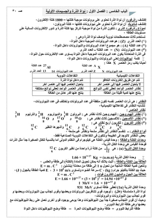 الباب الخامس : الفصل الأول : نواة الذرة والجسیمات الأولیة صـ ٣٠ 
إكتشف راذرفورد أن نواة الذرة تحتوى على بروتونات موجبة كتلتھا = 1800 كتلة الإلكترون ٠ 
إكتشف شادویك أن نواة الذرة تحتوى على نیوترونات كتلتھا = كتلة البروتون ٠ 
نموذج راذرفورد الذرى : تتكون الذرة من نواة موجبة تتركز بھا كتلة الذرة و تدور الإلكترونات السالبة على 
مستویات الطاقة ٠ 
تستخدم ثلاث مصصطلحات نوویة لوصف نواة الذرة وھى : 
ھوعدد البروتونات الموجبة داخل النواة ٠ : (Z) ١) العدد الذرى ) 
ھو مجموع أعداد البروتونات والنیوترونات داخل النواة ٠ : (A) ٢) عدد الكتلة ) 
عدد الكتلة ــ العدد الذرى = (N) ٣) عدد النیوترونات ) 
فى الذرة المتعادلة یكون عدد البروتونات الموجبة داخل النواة یساوى عدد الإلكترونات حول النواة ٠ 
كلمة نیوكلیونات تعنى البروتونات والنیوترونات داخل النواة ٠  
ھكذا : X أحیانا یكتب رمز العنصر 
عدد الكتلة A 
العدد الذرى Z N عدد النیوترونات 
Al X 
27 عدد الكتلة 
عدد النیوترونات 13 14 العدد الذرى 
التفاعلات الكیمیائیة التفاعلات النوویة 
تتم عن طریق إلكترونات التكافؤ تتم داخل نواة الذرة 
لا یتحول العنصر فیھا إلى عنصر آخر یتحول العنصر فیھا إلى عنصر آخر 
نظائر العنصر الواحد تعطى نفس النواتج نظائر العنصر الواحد تعطى نواتج مختلفة 
ینتج عنھا كمیة قلیلة من الطاقة ینتج عنھا قدر ھائل من الطاقة 
النظائر : ھى ذرات العنصر نفسھ تكون متفقة فى عدد البروتونات وتختلف فى عدد النیوترونات ٠ 
تتشابھ النظائر فى تفاعلاتھا الكیمیائیة ٠ 
نظائر العناصر : 
3 2 1 
1 1 1 
H والترتیوم H والدیوتریوم H ١) نظائر الھیدروجین : للھیدروجین ثلاث نظائر ھى : البروتون ) 
16 17 18 
8 8 81 
O و O و O : ٢) نظائر الأكسجین : للأكسجین ثلاث نظائر ھى ) 
٣) نظائر الكربون : للكربون أربع نظائر ھى : ) 
1 
12 11 12 13 14 
6 6 6 6 6 
C وأشھرھا النظیر C و C و C و C 
أنواع النظائر: ــ تنقسم النظائر إلى نظائر مشعة ونظائر غیرمشعة ٠ 
بعض النظائر لاتوجد فى الطبیعة وتتكون فى التفاعلات النوویة الصناعیة فقط ٠ 
وحدات الكتلة والطاقة : وحدة قیاس الكتلة ھى كیلوجرام فى النظام الدولى أما بالنسبة للكتل الصغیرة جداُ مثل الذرات 
فوحدة القیاس ھى وحدة الكتل الذریة ٠ 
12 1 
6 12 
C ھى من كتلة ذرة واحدة من نظیر الكربون : (u) وحدة الكتل الذریة 
1.66 × 10 27 Kg = (a.m.u) وحدة الكتل الذریة  
العلاقة بین الكتلة والطاقة : أثبت بلانك أنھ یمكن تحویل المادة (الكتلة) إلى طاقة والعكس ٠ 
E = m . C 1 إلى طاقة من معادلة إینشتین : 2 u وتتعین كمیة الطاقة الناتجة من تحول 
٠(J ) كمیة الطاقة بالجول E ، 3 × 108 m/s سرعة الضوء وتساوى C ، (kg ) الكتلة بالكیلو جرام m حیث 
E = m . C العلاقة بین الجول والملیون إلكترون فولت : 2 
E = 1.66 × 10 27 × (3 × 108 )2 = 14.94 ×10 11 J 
1 MeV = 1.6 × 10 13 J 
931 MeV 1) تعطى طاقة تساوى u) وحدة الكتل الذریة 
نواة الذرة متماسكة (علل) : لوجود قوى تتنافربین البروتونات وبعضھا وقوى تجاذب بین النیوترونات وبعضھا و 
قوى تجاذب بین النیوترونات والبروتونات ٠ 
وحیث أن قوى التجاذب صغیرة جداُ بین النیوكلیونات وھذا یوحى بوجود قوى أخرى تعمل على ربط النیوكلیونات مع 
بعضھا وھى طاقة الترابط النووى ٠ 
طاقة الترابط النووى = طاقة وضع النیوكلیونات الحرة طاقة وضع النیوكلیونات داخل النواة 
 