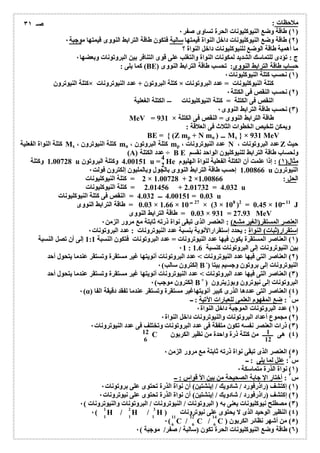 ملاحظات : 
١) طاقة وضع النیوكلیونات الحرة تساوى صفر ٠ ) 
٢) طاقة وضع النیوكلیونات داخل النواة قیمتھا سالبة فتكون طاقة الترابط النووى قیمتھا موجبة ٠ ) 
ما أھمیة طاقة الوضع للنیوكلیونات داخل النواة ؟ 
ج : تؤدى للتماسك الشدید لمكونات النواة والتغلب على قوى التنافر بین البروتونات وبعضھا ٠ 
كما یلى : (BE) حساب طاقة الترابط النووى: تحسب طاقة الترابط النووى 
١) نحسب كتلة النیوكلیونات ٠ ) 
كتلة النیوترون × كتلة البروتون + عدد النیوترونات × كتلة النیوكلیونات = عدد البروتونات 
٢) نحسب النقص فى الكتلة ٠ ) 
النقص فى الكتلة = كتلة النیوكلیونات الكتلة الغعلیة 
٣) نحسب طاقة الترابط النووى ٠ ) 
MeV = 931 × طاقة الترابط النووى = النقص فى الكتلة 
ویمكن تلخیص الخطوات الثلاث فى العلاقة : 
BE = { (Z mp + N mn ) Mx } × 931 MeV 
كتلة النواة الفعلیة Mx ، كتلة النیوترون mn ، كتلة البروتون mp ، عدد النیوترونات N ، عدد البروتونات Z حیث 
(A) عدد الكتلة ÷ B E ولحساب طاقة الترابط للنیوكلیون الواحد نقسم 
42 
1.00728 وكتلة u 4.00151 وكتلة البروتون u = He مثال( ١) : إذا علمت أن الكتلة الفعلیة لنواة الھلیوم 
1.00866 إحسب طاقة الترابط النووى بالجول وبالملیون إلكترون فولت ٠ u النیوترون 
2 = كتلة النیوكلیونات × 1.00728 + 2 × الحل : 1.00866 
2.01456 = كتلة النیوكلیونات + 2.01732 = 4.032 u 
4.032 4.00151 = النقص فى كتلة النیوكلیونات = 0.03 u 
0.03 = طاقة الترابط النووى × 1.66 × 10 27 × (3 × 108 )2 = 0.45 × 10 11 J 
0.03 = طاقة الترابط النووى × 931 = 27.93 MeV 
العنصر المستقر(الغیر مشع) : العنصر الذى تبقى نواة ذرتھ ثابتة مع مرور الزمن ٠ 
إستقرار(ثبات) النواة : یحدد إستقرارالأنویة بنسبة عدد النیوترونات : عدد البروتونات ٠ 
١) العناصر المستقرة یكون فیھا عدد النیوترونات = عدد البروتونات فتكون النسبة 1:1 إلى أن تصل النسبة ) 
٠1 : بین النیوترونات إلى البروتونات كنسبة 1.6 
٢) العناصر التى فیھا عدد النیوترونات > عدد البروتونات أنویتھا غیر مستقرة وتستقر عندما یتحول أحد ) 
إلكترون سالب) ٠ B-) النیوترونات إلى بروتون وجسیم بیتا 
٣) العناصر التى فیھا عدد البروتونات > عدد النیوترونات أنویتھا غیر مستقرة وتستقر عندما یتحول أحد ) 
إلكترون موجب) ٠ B+ ) البروتونات إلى نیوترون وبوزیترون 
٠(α) ٤) العناصر التى عددھا الذرى كبیر أنویتھاغیر مستقرة وتستقر عندما تفقد دقیقة الفا ) 
س ١ : ضع المفھوم العلمى للعبارات الآتیة : ــ 
١) عدد البروتونات الموجبة داخل النواة ٠ ) 
٢) مجموع أعداد البروتونات والنیوترونات داخل النواة ٠ ) 
٣) ذرات العنصر نفسھ تكون متفقة فى عدد البروتونات وتختلف فى عدد النیوترونات ٠ ) 
C ٤) ھى من كتلة ذرة واحدة من نظیر الكربون ) 
٥) العنصر الذى تبقى نواة ذرتھ ثابتة مع مرور الزمن ٠ ) 
س ٢: علل لما یلى : ــ 
١) نواة الذرة متماسكة ٠ ) 
س ٣ : أختار الإ جابة الصحیحة من بین الأ قواس : ــ 
١) إكتشف (راذرفورد / شادویك / إینشتین) أن نواة الذرة تحتوى على بروتونات ٠ ) 
٢) إكتشف (راذرفورد / شادویك / إینشتین) أن نواة الذرة تحتوى على نیوترونات ٠ ) 
٣) مصطلح نیوكلیونات یعنى بھ ( البروتونات / النیوترونات / البروتونات والنیوترونات ) ٠ ) 
٠( H / H / H ) ٤) النظیر الوحید الذى لا یحتوى على نیوترونات ) 
٠( C / C / C ) ٥) من أشھر نظائر الكربون ) 
٦) طاقة وضع النیوكلیونات الحرة تكون (سالبة / صفر/ موجبة ) ٠ ) 
صـ ٣١ 
12 1 
6 12 
1 2 3 
1 1 1 11 12 14 
6 6 6 
 