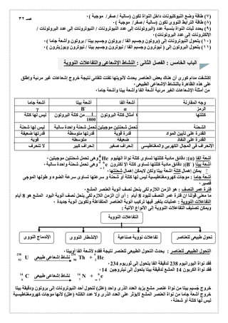 ٧) طاقة وضع النیوكلیونات داخل النواة تكون (سالبة / صفر/ موجبة ) ٠ ) 
٨) طاقة الترابط النووى تكون (سالبة / صفر/ موجبة ) ٠ ) 
٩) یحدد ثبات النواة بنسبة عدد (البروتونات إلى عدد النیوترونات / النیوترونات إلى عدد البروتونات / ) 
الإلكترونات إلى عدد البروتونات) ٠ 
١٠ ) یتحول النیوترونات إلى (بروتون وجسیم الفا / بروتون وجسیم بیتا / بروتون وأشعة جاما ) ٠ ) 
١١ ) یتحول البروتون إلى ( نیوترون وجسیم الفا / نیوترون وجسیم بیتا / نیوترون وبوزیترون ) ٠ ) 
الباب الخامس : الفصل الثانى : النشاط الإشعاعى والتفاعلات النوویة 
صـ ٣٢ 
إكتشفت مدام كورى أن ھناك بعض العناصر یحدث لأنویتھا تفتت تلقائى نتیجة خروج إشعاعات غیر مرئیة وإطلق 
على ھذه الظاھرة بالنشاط الإشعاعى الطبیعى ٠ 
من أمثلة الإشعاعات الغیر مرئیة أشعة الفا وأشعة بیتا وأشعة جاما ٠ 
وجھ المقارنة أشعة الفا أشعة بیتا أشعة جاما 
الرمز 
γ B- α كتلتھا أمثال كتلة البروتون 1 
من كتلة البروتون لیس لھا ٤ كتلة 
1800 
الشحنة تحمل شحنتین موجبتین تحمل شحنة واحدة سالبة لیس لھا شحنة 
القدرة على تأیین المواد قدرة قویة قدرتھا متوسطة قدرتھا ضعیفة 
القدرة على النفاذ ضعیفة متوسطة قویة 
الإنحراف فى المجال الكھربى والمغناطیسى إنحراف صغیر إنحراف كبیر لا تنحرف 
42 
وھى تحمل شحنتین موجبتین ٠ He دقائق مادیة كتلتھا تساوى كتلة نواة الھلیوم :(α) أشعة الفا 
وھى تحمل شحنة واحدة سالبة ٠ e دقائق مادیة كتلتھا تساوى كتلة الإ لكترون :(B- ) أشعة بیتا 
0 
1 ـــ 
یمكن إھمال كتلة اشعة بیتا ولكن لایمكن إھمال شحنتھا ٠  
أشعة جاما : موجات كھرومغناطیسیة لیس لھا كتلة أو شحنة و سرعتھا تساوى سرعة الضوء و طولھا الموجى 
قصیر ٠ 
فترة عمر النصف : ھو الزمن اللازم لكى ینحل نصف أنویة العنصر المشع ٠ 
ما معنى قولنا ان فترة عمر النصف للیود 8 أیام : أى أن الزمن اللازم لكى ینحل نصف أنویة الیود المشع ھو 8 أیام 
التفاعلات النوویة : عملیات یتغیر فیھا تركیب انویة العناصر المتفاعلة وتكوین أنویة جدیدة ٠ 
ویمكن تصنیف التفاعلات النوویة إلى الأنواع الآتیة : 
التفاعلات النوویة 
01 
تحول طبیعى للعناصر تفاعلات نوویة صناعیة الإنشطار النووى الإندماج النووى 
التحول الطبیعى للعناصر : یحدث التحول الطبیعى للعنصر نتیجة فقده لأشعة الفا أوبیتا ٠ 
238 234 4 
92 90 2 
U نشاط إشعاعى طبیعى Th + He 
فقد نواة الیورانیوم 238 لدقیقة الفا یتحول إلى ثوریوم ٠234 
فقد نواة الكربون 14 المشع لدقیقة بیتا یتحول إلى نیتروجین ٠14 
C نشاط إشعاعى طبیعى N + e 
14 14 0 
6 7 1 
خروج جُسیم بیتا من نواة عنصر مشع یزید العدد الذرى واحد (علل) لتحول أحد النیوترونات إلى بروتون ودقیقة بیتا 
خروج أشعة جاما من نواة العنصر المشع لایؤثر على العدد الذرى ولا عدد الكتلھ (علل) لأنھا موجات كھرومغناطیسیة 
لیس لھا كتلة أو شحنة ٠ 
 