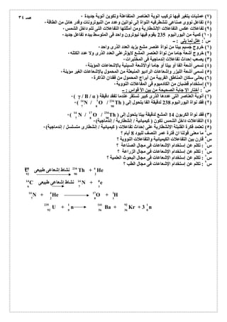 ٧) عملیات یتغیر فیھا تركیب انویة العناصر المتفاعلة وتكوین أنویة جدیدة ٠ ) 
٨) تفاعل نووى صناعى تنشطرفیھ النواة إلى نواتین وعدد من النیوترونات وقدر ھائل من الطاقة ٠ ) 
٩) تفاعلات عكس التفاعلات الإنشطاریة ومن أمثلتھا التفاعلات التى تتم داخل الشمس ٠ ) 
١٠ ) كمیة من الیورانیوم 235 یقوم فیھا نیوترون واحد فى المتوسط ببدء تفاعل جدید ٠ ) 
س ٢: علل لما یلى : ــ 
١) خروج جُسیم بیتا من نواة عنصر مشع یزید العدد الذرى واحد ٠ ) 
٢) خروج أشعة جاما من نواة العنصر المشع لایؤثرعلى العدد الذرى ولا عدد الكتلھ ٠ ) 
٣) یصعب إحداث تفاعلات إندماجیة فى المختبرات ٠ ) 
٤) تسمى أشعة الفا أو بیتا أو جاما أوالأشعة السینیة بالإشعاعات المؤینة ٠ ) 
٥) تسمى أشعة اللیزر وإشعاعات الرادیو المنبعثة من المحمول بالإشعاعات الغیر مؤینة ٠ ) 
٦) یعانى سكان المناطق القریبة من أبراج المحمول من فقدان الذاكرة ٠ ) 
٧) إستخدام قضبان من الكادمیوم فى المفاعلات النوویة ٠ ) 
س ٣ : أختار الإ جابة الصحیحة من بین الأ قواس : ــ 
) ٠( γ أنویة / B / α ) العناصر ١التى عددھا الذرى كبیر تستقر عندما تفقد دقیقة ) 
٠( ) فقد نواة 14 N / 7 O / 234 
Th ) 238 الیورانیوم لدقیقة الفا ٢) 
یتحول إلى 7 8 90 
٠( N / O ) فقد نواة الكربون المشع لدقیقة / Th ) بیتا یتحول 14 ٣إلى ) 
14 17 234 
7 8 90 
٤) التفاعلات داخل الشمس تكون ( كیمیائیة / إنشطاریة / إندماجیة) ٠ ) 
٥) تعتمد فكرة القنبلة الإنشطاریة على إحداث تفاعلات ( كیمیائیة / إنشطارى متسلسل / إندماجیة) ٠ ) 
س ٤ ما معنى قولنا ان فترة عمر النصف للیود 8 أیام ؟ 
س ٥ قارن بین التفاعلات الكیمیائیة والتفاعلات النوویة ؟ 
س ٦ : تكلم عن إستخدام الإشعاعات فى مجال الصناعة ؟ 
س ٧ : تكلم عن إستخدام الإشعاعات فى مجال الزراعة ؟ 
س ٨ : تكلم عن إستخدام الإشعاعات فى مجال البحوث العلمیة ؟ 
س ٩ : تكلم عن إستخدام الإشعاعات فى مجال الطب ؟ 
U نشاط إشعاعى طبیعى Th + He 
C نشاط إشعاعى طبیعى N + e 
14 14 0 
6 7 1 
N + He O + H 
235 1 141 92 1 
92 0 56 36 0 
U + n Ba + Kr + 3 n 
صـ ٣٤ 
238 234 4 
92 90 2 
14 4 17 1 
7 2 8 1 
 