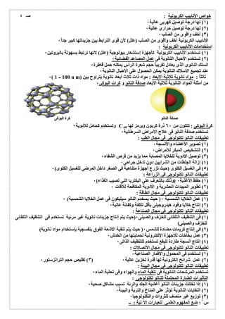 خواص الأنابیب الكربونیة : 
١) لھا درجة توصیل كھربى عالیة ٠ ) 
٢) لھا درجة توصیل حرارى عالیة ٠ ) 
٣) أخف وأقوى من الصلب ٠ ) 
الأنابیب الكربونیة أخف وأقوى من الصلب (علل) لأن قوى الترابط بین جزیئاتھا كبیر جد اُ ٠ 
إستخدامات الأنابیب الكربونیة : 
١) تستخدم الأنابیب الكربونیة كأجھزة إستشعار بیولوجیة (علل) لانھا ترتبط بسھولة بالبروتین ٠ ) 
٢) تستخدم الأحبال النانویة فى عمل المصاعد الفضائیة ٠ ) 
السلك النانوى الذى یعادل تقریباُ حجم شعرة الرأس یمكنھ حمل قاطرة ٠ 
عند تجمیع الأسلاك النانویة یمكن الحصول على الأحبال النانویة ٠ 
٠( 100 ــ 1 n m) ثالثاُ : مواد نانویة ثلاثیة الأبعاد : مواد ذات ثلاث أبعاد نانویة یتراوح بین 
من أمثلة المواد النانویة ثلاثیة الأبعاد صدفة النانو و كرات البوكى ٠ 
وتستخدم كحامل للأدویة ٠ C كرة البوكى : تتكون من ٦٠ ذرة كربون ویرمز لھا 60 
تستخدم صدفة النانو فى علاج الأمراض السرطانیة ٠ 
تطبیقات النانو تكنولوجى فى مجال الطب : 
١) تصویر الأعضاء والأنسجة ٠ ) 
٢) التشخیص المبكر للأمراض ٠ ) 
٣) توصیل الأدویة للخلایا المصابة مما یزید من فرص الشفاء ٠ ) 
٤) إزالة الجلطات من الشرایین دون تدخل جراحى ٠ ) 
٥) فى الغسیل الكلوى (حیث تزرع أجھزة متناھیة فى الصغر داخل المرضى للغسیل الكلوى) ٠ ) 
تطبیقات النانو تكنولوجى فى الزراعة : 
١) حفظ الأغذیة ٠ (وذلك بالتعرف على البكتریا التى تصیب الغذاء) ٠ ) 
٢) تطویر المبیدات الحشریة و الأدویة المكافحة للآفات ٠ ) 
تطبیقات النانو تكنولوجى فى مجال الطاقة : 
١) عمل الخلایا الشمسیة ٠( حیث یسخدم النانو سیلیكون فى عمل الخلایا الشمسیة) ٠ ) 
٢) إنتاج خلایا وقود ھیدروجینى بأقل تكلفة وكفائة عالیة ٠ ) 
تطبیقات النانو تكنولوجى فى مجال الصناعة : 
١) فى التنظیف التلقائى للخزف والصینى ٠(حیث یتم إنتاج جزیئات نانویة غیر مرئیة تستخدم فى التنظیف التلقائى ) 
للخزف والصینى) 
٢) فى إنتاج كریمات مضادة للشمس ٠( حیث یتم تنقیة الأشعة الفوق بنفسجیة بإستخدام مواد نانویة) ) 
٣) عمل بخاخات للأجھزة الإلكترونیة لحمایتھا من الخدش ٠ ) 
٤) إنتاج أنسجة طاردة للبقع تستخدم للتنظیف الذاتى ٠ ) 
تطبیقات النانو تكنولوجى فى مجال الأتصالات : 
١) تستخدم فى المحمول والاقمار الصناعیة ٠ ) 
٣) تقلیص حجم الترانزستور ٠ ) ٢) عمل شرائح إلكترونیة لھا قدرة تخزین عالیة ٠ ) 
تطبیقات النانو تكنولوجى فى مجال البیئة : 
تستخدم المرشحات النانویة فى تنقیة الماء والھواء وفى تحلیة الماء ٠ 
التأثیرات الضارة المحتملة للنانو تكنولوجى : 
١) إذا تخللت جزیئات النانو أغشیة الجلد والرئة تسبب مشاكل صحیة ٠ ) 
٢) النفایات النانویة تؤثر على المناخ والتربة والبیئة ٠ ) 
٣) توزیع غیر منصف للثروات والتكنولوجیا ٠ ) 
س ١ : ضع المفھوم العلمى للعبارات الآ تیة : ــ 
صـ ٤ 
صدفة النانو كرة البوكى 
 