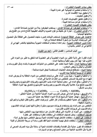 بعض مبادئ الكیمیاء الخضراء : 
١) إستخدام تحضیرات كیمیائیة غیر ضارة للبیئة ٠ ) 
٢) تحقیق مبدا الإقتصاد الذرى ٠ ) 
٣) تقلیل النفایات ٠ ) 
٤) تقلیل تخلیق الكیماویات الضارة ٠ ) 
٥) إستخدام عوامل مساعدة للبیئة ٠ ) 
بعض تطبیقات الكیمیاء الخضراء : 
١) إستخدام الجلوكوز فى صناعة اللدائن : یستخدم الجلوكوز بدلاُ من البنزین لصناعة اللدائن ٠ ) 
صـ ٤٣ 
٢) اللدائن الخضراء : عبارة عن خلیط من فول الصویا والألیاف الطبیعیة لأنتاج لدائن من القمح یتم ) 
معالجتھا كیمیائی اُ ٠ 
الإعتماد على مصادر الطاقة المتجددة :تستخدم النباتات كمورد متجدد للحصول على الطاقة مثل الحصول 
على البروتینات البشریة من شجرة المطاط المعدلة وراثی اُ ٠ 
إعادة تدویر المخلفات الحیویة : یتم إعادة إستخدام المخلفات الحیویة بمعالجتھا بالتخمر الھوائى أو 
اللاھوائى أو التخمر بالدیدان ٠ 
الباب السادس : الفصل الثانى : الحد من التلوث 
للماء القدرة على إذابة الكثیر من المواد العضویة وغیر العضویة كما تتعلق بھ كثیر من المواد التى 
لاتذوب فیھ لھذا كان یجب تنقیة ومعالجة الماء ٠ 
تنقیة ومعالجة الماء : تنقیة المیاه تعتمد على التخلص من الملوثات الموجودة بالماء (مثل الفیروسات و 
الطحالب والبكتریا وبعض المعادن ٠ 
معاجة المیاه : مصطلح لوصف العملیات المستخدمة لجعل المیاه صالحة ٠ 
الخطوات الرئیسیة لمعاجة میاه الشرب : 
١) التنقیة والتھویة : حیث یمرر الماء عللى مرشحات للتخلص من المواد العالقة بھ ثم یعرض الماء ) 
للھواء مع التحریك المستمر للتخلص من الغازات الذائبة فى الماء ٠ 
٢) التخثیر: یدفع الماء إلى معمل لمعاجة الماء بشب الألومنیوم (كبریتات الالومنیوم) وھیدروكسید ) 
كالسیوم لتنتج مواد ھلامیة (كبریتات كالسیوم وھیدروكسید الالومنیوم) تلتصق بھا المواد العالقة 
وتترسب لأسفل ٠ 
Al2(SO4 )3 + Ca(OH)2 CaSO4 + Al(OH)3 
٣) الترویق : یوضع الماء فى حوض لتترسب المواد الصلبة الناتجة من عملیة التخثیر ٠ ) 
٤) الترشیح : تھدف عملیة الترشیح لإزالة المواد العالقة بعد عملیة الترسیب ٠ ) 
٥) التعقیم : تتم عملیة التعقیم بإستخدام غاز الكلور أومركبات الكلور (علل) لقتل البكتریا والجراثیم ) 
والأحیاء الدقیقة ٠ 
التخلص من عسرالماء یتم بإستخدام كربونات صودیوم متبلرة (علل) لانھا تحول أیونات الكالسیوم 
والماغنسیوم إلى كربونات لاتذوب فتترسب ٠ 
المخلفات : ھى المواد أو الأشیاء التى توقف الإنسان عن إستخدامھا ویود التخلص منھا ٠ 
تصنیف المخلفات : یمكن تصنیف المخلفات إلى مخلفات خطرة ومخلفات غیر خطرة 
المخلفات غیرالخطرة : مخلفات لاتشكل تھدیداُ للكائنات الحیة ویسھل التخلص منھا بطرق آمنة ٠ 
المخلفات الخطرة : مخلفات تشكل تھدیداُ للكائنات الحیة فقد تكون سامة أو سریعة الإشتعال أو قابلة 
للإنفجار ٠ 
المخلفات قد تكون صلبة مثل القمامة وفضلات الكائنات الحیة أو سائلة مثل میاه الصرف الصحى أو 
غازیة مثل الأكاسید الناتجة من دخان المصانع وعوادم السیارات ٠ 
 