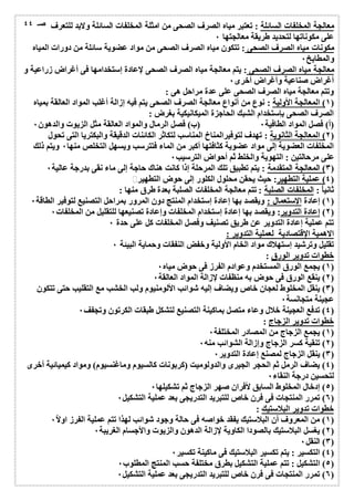 معالجة المخلفات السائلة : تعتبر میاه الصرف الصحى من امثلة المخلفات السائلة ولابد للتعرف 
على مكوناتھا لتحدید طریقة معالجتھا ٠ 
مكونات میاه الصرف الصحى : تتكون میاه الصرف الصحى من مواد عضویة سائلة من دورات المیاه 
والمطابخ ٠ 
معالجة میاه الصرف الصحى : یتم معالجة میاه الصرف الصحى لإعادة إستخدامھا فى أغراض زراعیة و 
أغراض صناعیة وأغراض أخرى ٠ 
وتتم معالجة میاه الصرف الصحى على عدة مراحل ھى : 
١) المعالجة الأولیة : نوع من أنواع معالجة الصرف الصحى یتم فیھ إزالة أغلب المواد العالقة بمیاه ) 
الصرف الصحى بإستخدام الشبك الحاجزة المیكانیكیة بغرض : 
(أ) فصل المواد الطافیة ٠ (ب) فصل الرمال والمواد العالقة مثل الزیوت والدھون ٠ 
٢) المعالجة الثانویة : تھدف لتوفیرالمناخ المناسب لتكاثر الكائنات الدقیقة والبكتریا التى تحول ) 
المخلفات العضویة إلى مواد عضویة كثافتھا أكبر من الماء فتترسب ویسھل التخلص منھا ٠ ویتم ذلك 
على مرحالتین : التھویة والخلط ثم أحواض الترسیب ٠ 
٣) المعالجة المتقدمة : یتم تطبیق تلك المرحلة إذا كانت ھناك حاجة إلى ماء نقى بدرجة عالیة ٠ ) 
٤) عملیة التطھیر: حیث یحقن محلول الكلور إلى حوض التطھیر ٠ ) 
ثانیاُ : المخلفات الصلبة : تتم معالجة المخلفات الصلبة بعدة طرق منھا : 
١) إعادة الإستعمال : ویقصد بھا إعادة إستخدام المنتج دون المرور بمراحل التصنیع لتوفیر الطاقة ٠ ) 
٢) إعادة التدویر: ویقصد بھا إعادة إستخدام المخلفات وإعادة تصنیعھا للتقلیل من المخلفات ٠ ) 
تتم عملیة إعادة التدویر عن طریق تصنیف وفصل المخلفات كل على حدة ٠ 
الاھمیة الإقتصادیة لعملیة التدویر : 
تقلیل وترشید إستھلاك مواد الخام الأولیة وخفض النفقات وحمایة البیئة ٠ 
خطوات تدویر الورق : 
١) یجمع الورق المستخدم وعوادم الفرز فى حوض میاه ٠ ) 
٢) ینقع الورق فى حوض بھ منظفات لإزالة المواد العالقة ٠ ) 
٣) ینقل المخلوط لعجان خاصویضاف إلیھ شوائب الألومنیوم ولب الخشب مع التقلیب حتى تتكون ) 
عجینة متجانسة ٠ 
٤) تدفع العجینة خلال وعاء متصل بماكینة التصنیع لتشكل طبقات الكرتون وتجفف ٠ ) 
خطوات تدویر الزجاج : 
١) یجمع الزجاج من المصادر المختلفة ٠ ) 
٢) تنقیة كسر الزجاج وإزالة الشوائب منھ ٠ ) 
٣) ینقل الزجاج لمصنع إعادة التدویر ٠ ) 
٤) یضاف الرمل ثم الحجر الجیرى والدولومیت (كربونات كالسیوم وماغنسیوم) ومواد كیمیائیة أخرى ) 
لتحسین درجة النقاء ٠ 
٥) إدخال المخلوط السابق لأفران صھر الزجاج ثم تشكیلھا ٠ ) 
٦) تمرر المنتجات فى فرن خاص للتبرید التدریجى بعد عملیة التشكیل ٠ ) 
خطوات تدویر البلاستیك : 
١) من المعروف أن البلاستیك یفقد خواصھ فى حالة وجود شوائب لھذا تتم عملیة الفرز اولا ٠ ) 
٢) یغسل البلاستیك بالصودا الكاویة لإزالة الدھون والزیوت والأجسام الغریبة ٠ ) 
٣) النقل ٠ ) 
٤) التكسیر : یتم تكسیر البلاستیك فى ماكینة تكسیر ٠ ) 
٥) التشكیل : تتم عملیة التشكیل بطرق مختلفة حسب المنتج المطلوب ٠ ) 
٦) تمرر المنتجات فى فرن خاص للتبرید التدریجى بعد عملیة التشكیل ٠ ) 
صـ ٤٤ 
 