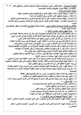 التننمیة المستدامة : عملیة تطویر المدن والمجتمعات لتلبیة إحتیاجات الحاضر ولتحقیق النمو 
الإقتصادى وحفظ الموارد الطبیعیة والتنمیة الإجتماعیة ٠ 
مجالات التنمیة المستدامة : 
١) المیاه : وتھدف لضمان الإمداد الكافى للمیاه ورفع كفائتھا وتأمین الحصول علیھا ٠ ) 
٢) الغذاء : وتھدف لتحقیق الأمن الغذائى ورفع الإنتاجیة الزراعیة ٠ ) 
صـ ٤٥ 
٣) الصحة : وتھدف لضمان الحصول على الرعایا الصحیة وتحسین مراكزالصحة طرق العلاج ٠ ) 
٤) المسكن والخدمات : وتھدف لضمان توفیر المسكن وطرق المواصلات وتحسین وسائل الخدمات ) 
العامة ٠ 
العلاقة بین التنمیة المستدامة والتلوث البیئى : البیئة والتنمیة متلازمین فالتنمیة لن تحقق اھدافھا بدون 
سیاسات بیئیة سلیمة ٠ 
س ١ : ضع المفھوم العلمى للعبارات الآتیة : ــ 
١) كل مایحیط بالإنسان من عوامل فیزیائیة وكیمیائیة والتى تؤثر فى صحتھ ونشاطھ الإجتماعى ٠ ) 
٢) كل تغیر كمى أو كیفى فى مكونات البیئة نتیجة نشاط الإنسان فیحدث خلل فى التوازن البیئى ٠ ) 
٣) أى مادة تؤدى إلى خلل فى التوازن البیئى وجعلھا غیر صالحة لحیاة الكائن الحى ٠ ) 
٤) ھو الإرتفاع التدریجى فى درجة حرارة الغلاف الجوى المحیط بالأرض بسبب الغازات الدفیئة ٠ ) 
٥) مجموعة غازات تسبب الإحتباس الحرارى من أمثلتھا ثانى أكسید الكربون والفریونات ٠ ) 
٦) عبارة عن خلیط من فول الصویا والألیاف الطبیعیة لأنتاج لدائن من القمح یتم معالجتھا كیمیائی اُ ٠ ) 
٧) مواد زائدة وغیر مرغوب فیھا یتم التخلص منھا ویمكن ان تعنى القمامة أو المھملات ٠ ) 
٨) مخلفات لاتشكل تھدیداُ للكائنات الحیة ویسھل التخلص منھا بطرق آمنة ٠ ) 
٩) مخلفات تشكل تھدیداُ للكائنات الحیة فقد تكون سامة أو سریعة الإشتعال أو قابلة للإنفجار ٠ ) 
الملوثات التى تؤدى لتلوث الھواء مباشرة من مصدر التلوث ٠ 
١٠ ) نوع من أنواع معالجة الصرف الصحى یتم فیھ إزالة أغلب المواد العالقة بمیاه الصرف الصحى ٠ ) 
١١ ) عملیة تھدف لتوفیرالمناخ المناسب لتكاثر الكائنات الدقیقة والبكتریا التى تحول المخلفات العضویة ) 
إلى مواد عضویة كثافتھا أكبر من الماء فتترسب ویسھل التخلص منھا ٠ 
١٢ ) عملیة تطویر المدن والمجتمعات لتلبیة إحتیاجات الحاضر بدون المساس بقدرة الأجیال القادمة ٠ ) 
١٣ ) فرع من فروع الكیمیاء یھدف لحمایة البیئة من التلوث بتقلیل الإنبعاثات الصادرة من الصناعات ) 
الكیمیائیة ٠ 
١٤ ) یقصد بھا إعادة إستخدام المنتج دون المرور بمراحل التصنیع لتوفیر الطاقة ٠ ) 
١٥ ) یقصد بھا إعادة إستخدام المخلفات وإعادة تصنیعھا للتقلیل من المخلفات ٠ ) 
١٦ ) یظھر فى جو المدن نتیجة إحتراق وقود السیارات وینتج عنھ ثانى أكسید الكربون وبخار الماء ٠ ) 
س ٢: علل لما یلى : ــ 
١) الشعور بالصداع والإغماء فى الأماكن المزدحمة بالسیارات ٠ ) 
٢) یحرم سیر السیارات فى المناطق الأثریة ٠ ) 
٣) تتم عملیة التعقیم بإستخدام غاز الكلور أومركبات الكلور ٠ ) 
٤) التخلص من عسرالماء یتم بإستخدام كربونات صودیوم متبلرة ٠ ) 
٥) للكیمیاء الخضراء أھمیة كبرى للمحافظة على البیئة من التلوث ٠ ) 
س ٣ : أختار الإ جابة الصحیحة من بین الأ قواس : ــ 
١) من ملوثات الھواء الثانویة (ثانى أكسید الكربون / ثانى أكسید الكبریت / الضباب الدخانى / أكسید ) 
النیتریك ) ٠ 
٢) من ملوثات الھواء الاساسیة (ثانى أكسید الكربون / غاز الأوزون / الضباب الدخانى / المطر ) 
الحمضى ) ٠ 
 