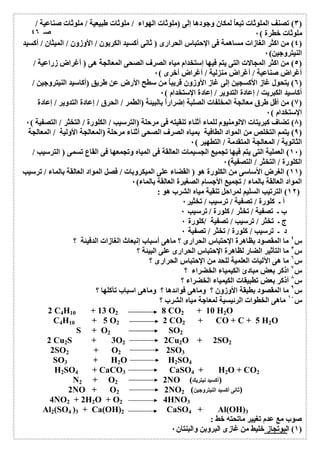 ٣) تصنف الملوثات تبعاُ لمكان وجودھا إلى (ملوثات الھواء / ملوثات طبیعیة / ملوثات صناعیة / ) 
ملوثات خطرة ) ٠ 
٤) من اكثر الغازات مساھمة فى الإحتباس الحرارى ( ثانى أكسید الكربون / الأوزون / المیثان / أكسید ) 
النیتروجین) ٠ 
٥) من اكثر المجالات التى یتم فیھا إستخدام میاه الصرف الصحى المعالجة ھى ( أغراض زراعیة / ) 
أغراض صناعیة / أغراض منزلیة / أغراض أخرى ) ٠ 
٦) یتحول غاز الأكسجین إلى غاز الأوزون قریباُ من سطح الأرض عن طریق (أكاسید النیتروجین / ) 
أكاسید الكبریت / إعادة التدویر / إعادة الإستخدام ) ٠ 
٧) من أقل طرق معالجة المخلفات الصلبة إضراراُ بالبیئة (الطمر / الحرق / إعادة التدویر / إعادة ) 
الإستخدام ) ٠ 
٨) تضاف كبریتات الالومنیوم للماء أثناء تنقیتھ فى مرحلة (الترسیب / الكلورة / التخثر / التصفیة ) ٠ ) 
٩) یتمم التخلص من المواد الطافیة بمیاه الصرف الصحى أثناء مرحلة (المعالجة الأولیة / المعالجة ) 
الثانویة / المعالجة المتقدمة / التطھیر ) ٠ 
١٠ ) العملیة التى یتم فیھا تجمیع الجسیمات العالقة فى المیاه وتجمعھا فى القاع تسمى ( الترسیب / ) 
الكلورة / التخثر / التصفیة) ٠ 
١١ ) الغرض الأساسى من الكلورة ھو ( القضاء على المیكروبات / فصل المواد العالقة بالماء / ترسیب ) 
المواد العالقة بالماء / تجمیع الأجسام الصغیرة العالقة بالماء) ٠ 
١٢ ) الترتیب السلیم لمراحل تنقیة میاه الشرب ھو : ) 
أ ـ كلورة / تصفیة / ترسیب / تخثیر ٠ 
ب ـ تصفیة / تخثر / كلورة / ترسیب ٠ 
ج ـ تخثر / ترسیب / تصفیة /كلورة ٠ 
د ـ ترسیب / كلورة / تخثر / تصفیة ٠ 
س ٤ ما المقصود بظاھرة الإحتباس الحرارى ؟ ماھى أسباب إنبعاث الغازات الدفیئة ؟ 
س ٥ ما التأثیر الضار لظاھرة الإحتباس الحرارى على البیئة ؟ 
س ٦ ما ھى الآلیات العلمیة للحد من الإحتباس الحرارى ؟ 
س ٧ اذكر بعض مبادئ الكیمیاء الخضراء ؟ 
س ٨ أذكر بعض تطبیقات الكیمیاء الخضراء ؟ 
س ٩ ما المقصود بطبقة الأوزون ؟ وماھى فوائدھا ؟ وماھى اسباب تآكلھا ؟ 
س ١٠ ماھى الخطوات الرئیسیة لمعاجة میاه الشرب ؟ 
2 C4H10 + 13 O2 8 CO2 + 10 H2O 
C4H10 + 5 O2 2 CO2 + CO + C + 5 H2O 
S + O2 SO2 
2 Cu2S + 3O2 2Cu2O + 2SO2 
2SO2 + O2 2SO3 
SO3 + H2O H2SO4 
H2SO4 + CaCO3 CaSO4 + H2O + CO2 
N2 + O2 2NO ( (أكسید نیتریك 
2NO + O2 2NO (ثانى أكسید النیتروجین) 2 
4NO2 + 2H2O + O2 4HNO3 
Al2(SO4 )3 + Ca(OH)2 CaSO4 + Al(OH)3 
صوب مع عدم تغییر ماتحتھ خط : 
١) البوتجاز خلیط من غازى البروبن والبنتان ٠ ) 
صـ ٤٦ 
 