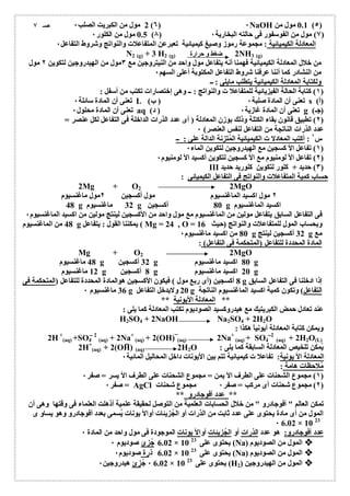 2 مول من الكبریت الصلب ٠ (٦) ٠NaOH 0.1 مول من (٥) 
0.5 مول من الكلور ٠ (٨) ٧) مول من الفوسفور فى حالتھ البخاریة ٠ ) 
المعادلة الكیمیائیة : مجموعة رموز وصیغ كیمیائیة تعبرعن المتفاعلات والنواتج وشروط التفاعل ٠ 
ضغط و حرارة 
N2 (g) + 3 H2 (g) 2NH3 (g) 
من خلال المعادلة الكیمیائیة فھمنا أنھ یتفاعل مول واحد من النیتروجین مع ٣مول من الھیدروجین لتكوین ٢ مول 
من النشادر كما أننا عرفنا شروط التفاعل المكتوبة أعلى السھم ٠ 
ولكتابة المعادلة الكیمیائیة یتطلب مایلى : ــ 
١) كتابة الحالة الفیزیائیة للمتفاعلا ت والنواتج : ــ وھى إختصارات تكتب من أسفل : ) 
تعنى أن المادة سائلة ٠ L ( تعنى أن المادة صلبة ٠ ( ب s ( (أ 
تعنى أن المادة محلول ٠ aq ( تعنى أن المادة غازیة ٠ ( د g ( (جـ 
٢) تطبیق قانون بقاء الكتلة وذلك بوزن المعادلة ( أى عدد الذرات الداخلة فى التفاعل لكل عنصر = ) 
عدد الذرات الناتجة من التفاعل لنفس العنصر) ٠ 
س ١ : أكتب المعادلا ت الكیمیائیة المُتزنة الدالة على : ــ 
١) تفاعل الأ كسجین مع الھیدروجین لتكوین الماء ٠ ) 
٢) تفاعل الأ لومنیوم مع الأ كسجین لتكوین أكسید الأ لومنیوم ٠ ) 
III ٣) حدید + كلور لتكوین كلورید حدید ) 
حساب كمیة المتفاعلات والنواتج فى التفاعل الكیمیائى : 
2Mg + O2 2MgO 
٢ مول اكسید الماغنسیوم مول أكسجین ٢مول ماغنسیوم 
48 g 32 ماغنسیوم g 80 أكسجین g اكسید الماغنسیوم 
فى التفاعل السابق یتفاعل مولین من الماغنسیوم مع مول واحد من الأكسجین لینتج مولین من اكسید الماغنسیوم ٠ 
48 من الماغنسیوم g یمكننا القول : یتفاعل ( Mg = 24 , O = وبحساب المول للمتفاعلات والنواتج (حیث 16 
80 من اكسید ماغنسیوم ٠ g 32 أكسجین لینتج g مع 
المادة المحددة للتفاعل (المتحكمة فى التفاعل) : 
Mg + O2 2MgO 
48 ماغنسیوم g 32 أكسجین g 80 اكسید ماغنسیوم g 
12 ماغنسیوم g 8 أكسجین g 20 اكسید ماغنسیوم g 
8 أكسجین (أى ربع مول ) فیكون الأكسجین ھوالمادة المحددة للتفاعل (المتحكمة فى g إذا ادخلنا فى التفاعل السابق 
36 ماغنسیوم ٠ g 20 ولایدخل التفاعل g التفاعل) وتكون كمیة اكسید الماغنسیوم الناتجة 
** المعادلة الأیونیة ** 
عند تعادل حمض الكبریتیك مع ھیدروكسید الصودیوم تكتب المعادلة كما یلى : 
H2SO4 + 2NaOH Na2SO4 + 2H2O 
ویمكن كتابة المعادلة أیونیاً ھكذا : 
2H+ 
(aq) +SO4 
2 
(aq) + 2Na+ 
(aq) + 2(OH) (aq) 2Na+ 
(aq) + SO4 
2 
(aq) + 2H2O(L) 
2H+ : یُمكن تلخیص المعادلة السابقة كما یلى 
(aq) + 2(OH) (aq) 2H2O 
المعادلة الأ یونیة: تفاعلا ت كیمیائیة تتم بین الأیونات داخل المحالیل المائیة ٠ 
مُلاحظات ھامة : 
١) مجموع الشحنات على الطرف الأ یمن = مجموع الشحنات على الطرف الأ یسر = صفر ٠ ) 
صفر ٠ = AgCl ٢) مجموع شحنات أى مركب = صفر ٠ مجموع شحنات ) 
** عدد أفوجادرو ** 
تمكن العالم " أفوجادرو " من خلال الحسابات العلمیة من التوصل لحقیقة علمیة أذھلت العلماء فى وقتھا وھى أن 
المول من أى مادة یحتوى على عدد ثابت من الذرات أو الجُزیئات أوالأ یونات یُسمى بعدد أفوجادرو وھو یساو ى 
٠ 6.02 × 10 23 
عدد أفوجادرو: ھو عدد الذرات أو الجُزیئات أوالأ یونات الموجودة فى مول واحد من المادة ٠ 
6.02 جُزئ صودیوم ٠ × یحتوى على 10 23 (Na) المول من الصودیوم 
6.02 ذرة صودیوم ٠ × یحتوى على 10 23 (Na) المول من الصودیوم 
٠ 6.02 جُ زئ ھیدروجین ٠ × یحتوى على 10 23 (H المول من الھیدروجین ( 2  
صـ ٧ 
 