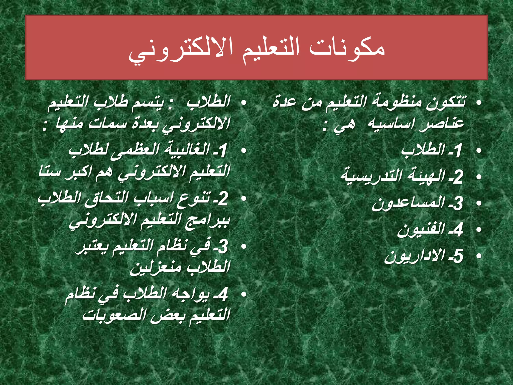 مكونات التعليم الالكتروني 
• الطلاب : يتسم طلاب التعليم 
الالكتروني بعدة سمات منها : 
1ـ الغالبية العظمى لطلاب • 
التعليم الالكتروني هم اكبر ستا 
2ـ تنوع اسباب التحاق الطلاب • 
ببرامج التعليم الالكتروني 
3ـ في نظام التعليم يعتبر • 
الطلاب منعزلين 
4ـ يواجه الطلاب في نظام • 
التعليم بعض الصعوبات 
• تتكون منظومة التعليم من عدة 
عناصر اساسيه هي : 
1ـ الطلاب • 
2ـ الهيئة التدريسية • 
3ـ المساعدون • 
4ـ الفنيون • 
5ـ الاداريون • 
 