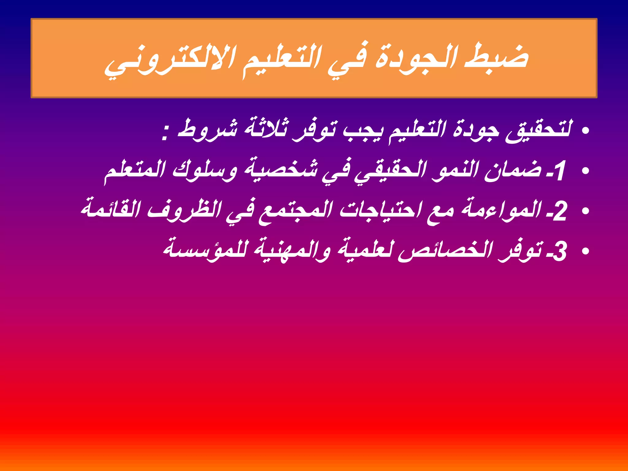 ضبط الجودة في التعليم الالكتروني 
• لتحقيق جودة التعليم يجب توفر ثلاثة شروط : 
1ـ ضمان النمو الحقيقي في شخصية وسلوك المتعلم • 
2ـ المواءمة مع احتياجات المجتمع في الظروف القائمة • 
3ـ توفر الخصائص لعلمية والمهنية للمؤسسة • 
 