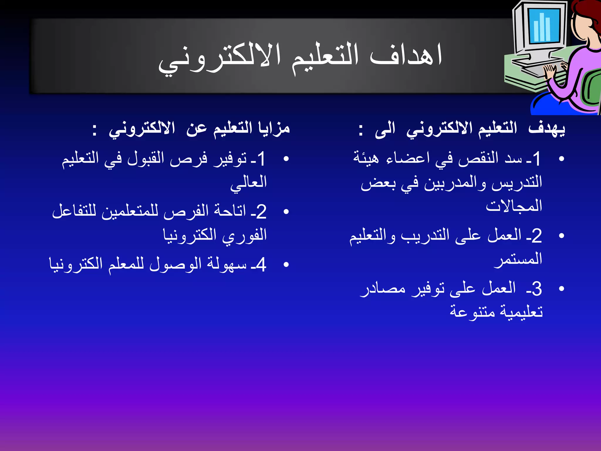 اهداف التعليم الالكتروني 
مزايا التعليم عن الالكتروني : 
1ـ توفير فرص القبول في التعليم • 
العالي 
2ـ اتاحة الفرص للمتعلمين للتفاعل • 
الفوري الكترونيا 
4ـ سهولة الوصول للمعلم الكترونيا • 
يهدف التعليم الالكتروني الى : 
1ـ سد النقص في اعضاء هيئة • 
التدريس والمدربين في بعض 
المجالات 
2ـ العمل على التدريب والتعليم • 
المستمر 
3ـ العمل على توفير مصادر • 
تعليمية متنوعة 
 