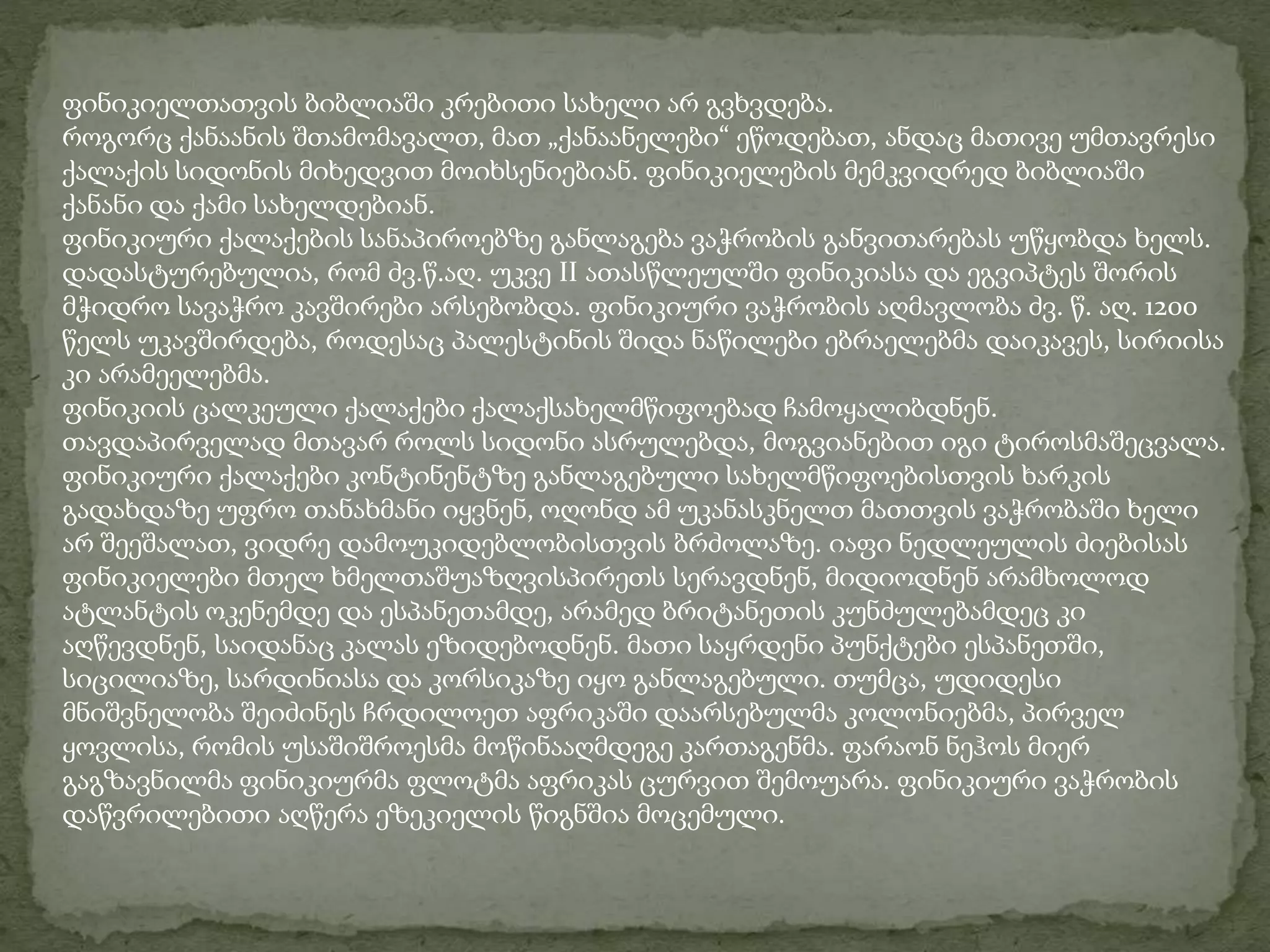 ფინიკიელთათვის ბიბლიაში კრებითი სახელი არ გვხვდება. 
როგორც ქანაანის შთამომავალთ, მათ „ქანაანელები“ ეწოდებათ, ანდაც მათივე უმთავრესი 
ქალაქის სიდონის მიხედვით მოიხსენიებიან. ფინიკიელების მემკვიდრედ ბიბლიაში 
ქანანი და ქამი სახელდებიან. 
ფინიკიური ქალაქების სანაპიროებზე განლაგება ვაჭრობის განვითარებას უწყობდა ხელს. 
დადასტურებულია, რომ ძვ.წ.აღ. უკვე II ათასწლეულში ფინიკიასა და ეგვიპტეს შორის 
მჭიდრო სავაჭრო კავშირები არსებობდა. ფინიკიური ვაჭრობის აღმავლობა ძვ. წ. აღ. 1200 
წელს უკავშირდება, როდესაც პალესტინის შიდა ნაწილები ებრაელებმა დაიკავეს, სირიისა 
კი არამეელებმა. 
ფინიკიის ცალკეული ქალაქები ქალაქსახელმწიფოებად ჩამოყალიბდნენ. 
თავდაპირველად მთავარ როლს სიდონი ასრულებდა, მოგვიანებით იგი ტიროსმაშეცვალა. 
ფინიკიური ქალაქები კონტინენტზე განლაგებული სახელმწიფოებისთვის ხარკის 
გადახდაზე უფრო თანახმანი იყვნენ, ოღონდ ამ უკანასკნელთ მათთვის ვაჭრობაში ხელი 
არ შეეშალათ, ვიდრე დამოუკიდებლობისთვის ბრძოლაზე. იაფი ნედლეულის ძიებისას 
ფინიკიელები მთელ ხმელთაშუაზღვისპირეთს სერავდნენ, მიდიოდნენ არამხოლოდ 
ატლანტის ოკენემდე და ესპანეთამდე, არამედ ბრიტანეთის კუნძულებამდეც კი 
აღწევდნენ, საიდანაც კალას ეზიდებოდნენ. მათი საყრდენი პუნქტები ესპანეთში, 
სიცილიაზე, სარდინიასა და კორსიკაზე იყო განლაგებული. თუმცა, უდიდესი 
მნიშვნელობა შეიძინეს ჩრდილოეთ აფრიკაში დაარსებულმა კოლონიებმა, პირველ 
ყოვლისა, რომის უსაშიშროესმა მოწინააღმდეგე კართაგენმა. ფარაონ ნეჰოს მიერ 
გაგზავნილმა ფინიკიურმა ფლოტმა აფრიკას ცურვით შემოუარა. ფინიკიური ვაჭრობის 
დაწვრილებითი აღწერა ეზეკიელის წიგნშია მოცემული. 
 