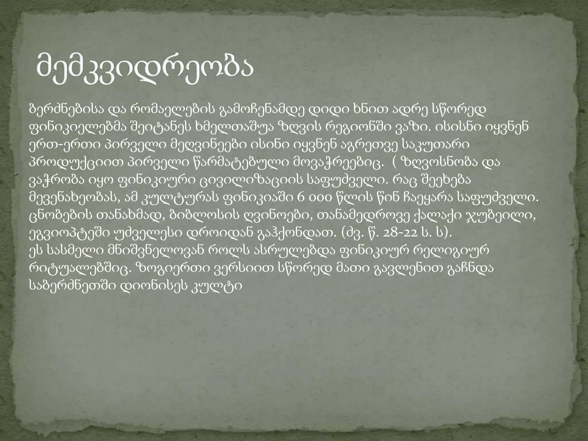 ბერძნებისა და რომაელების გამოჩენამდე დიდი ხნით ადრე სწორედ 
ფინიკიელებმა შეიტანეს ხმელთაშუა ზღვის რეგიონში ვაზი. ისისნი იყვნენ 
ერთ-ერთი პირველი მეღვინეები ისინი იყვნენ აგრეთვე საკუთარი 
პროდუქციით პირველი წარმატებული მოვაჭრეებიც. ( ზღვოსნობა და 
ვაჭრობა იყო ფინიკიური ცივილიზაციის საფუძველი. რაც შეეხება 
მევენახეობას, ამ კულტურას ფინიკიაში 6 000 წლის წინ ჩაეყარა საფუძველი. 
ცნობების თანახმად, ბიბლოსის ღვინოები, თანამედროვე ქალაქი ჯუბეილი, 
ეგვიოპტეში უძველესი დროიდან გაჰქონდათ. (ძვ. წ. 28-22 ს. ს). 
ეს სასმელი მნიშვნელოვან როლს ასრულებდა ფინიკიურ რელიგიურ 
რიტუალებშიც. ზოგიერთი ვერსიით სწორედ მათი გავლენით გაჩნდა 
საბერძნეთში დიონისეს კულტი 
 