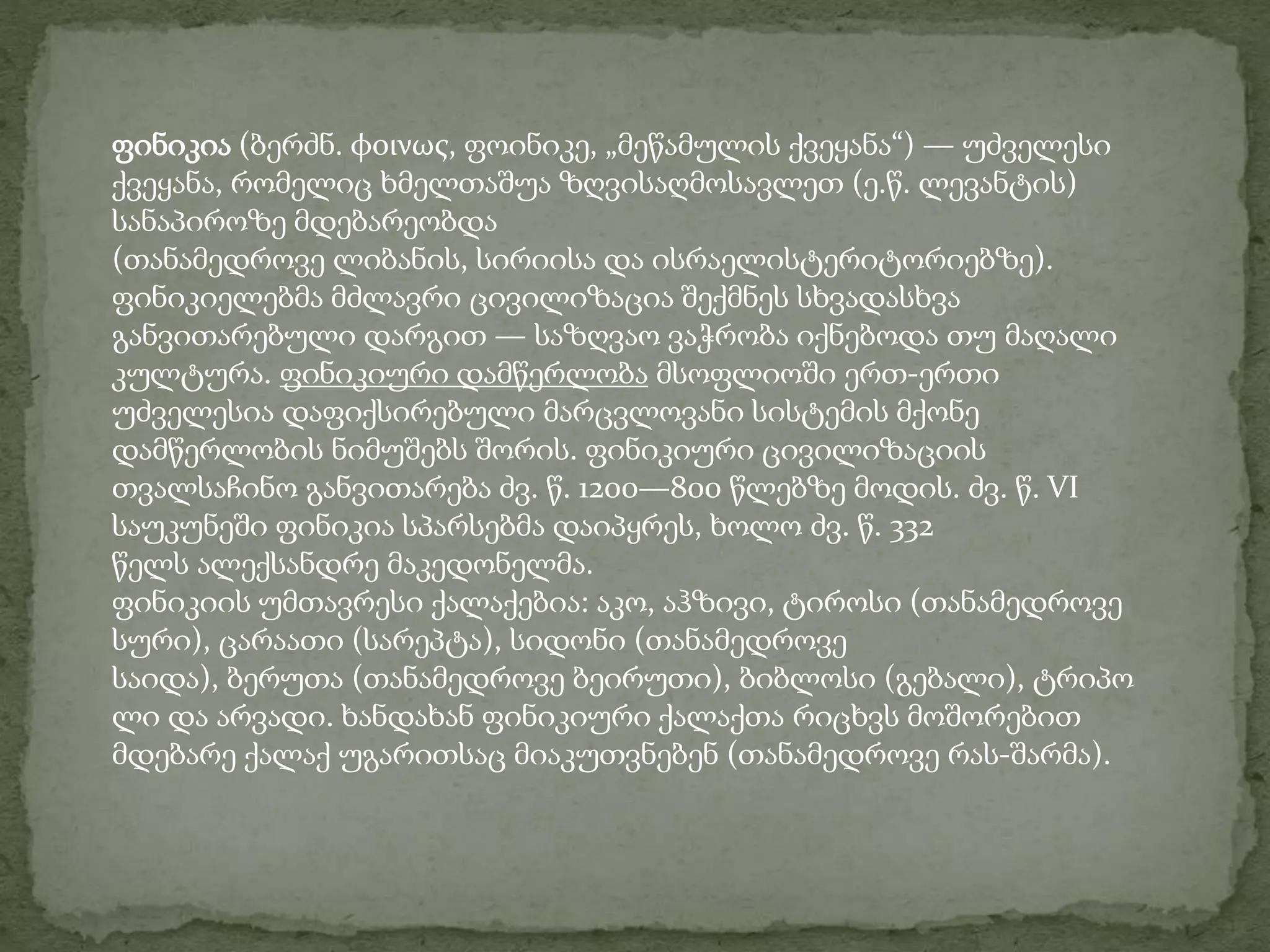 ფინიკია (ბერძნ. φοινως, ფოინიკე, „მეწამულის ქვეყანა“) — უძველესი 
ქვეყანა, რომელიც ხმელთაშუა ზღვისაღმოსავლეთ (ე.წ. ლევანტის) 
სანაპიროზე მდებარეობდა 
(თანამედროვე ლიბანის, სირიისა და ისრაელისტერიტორიებზე). 
ფინიკიელებმა მძლავრი ცივილიზაცია შექმნეს სხვადასხვა 
განვითარებული დარგით — საზღვაო ვაჭრობა იქნებოდა თუ მაღალი 
კულტურა. ფინიკიური დამწერლობა მსოფლიოში ერთ-ერთი 
უძველესია დაფიქსირებული მარცვლოვანი სისტემის მქონე 
დამწერლობის ნიმუშებს შორის. ფინიკიური ცივილიზაციის 
თვალსაჩინო განვითარება ძვ. წ. 1200—800 წლებზე მოდის. ძვ. წ. VI 
საუკუნეში ფინიკია სპარსებმა დაიპყრეს, ხოლო ძვ. წ. 332 
წელს ალექსანდრე მაკედონელმა. 
ფინიკიის უმთავრესი ქალაქებია: აკო, აჰზივი, ტიროსი (თანამედროვე 
სური), ცარაათი (სარეპტა), სიდონი (თანამედროვე 
საიდა), ბერუთა (თანამედროვე ბეირუთი), ბიბლოსი (გებალი), ტრიპო 
ლი და არვადი. ხანდახან ფინიკიური ქალაქთა რიცხვს მოშორებით 
მდებარე ქალაქ უგარითსაც მიაკუთვნებენ (თანამედროვე რას-შარმა). 
 