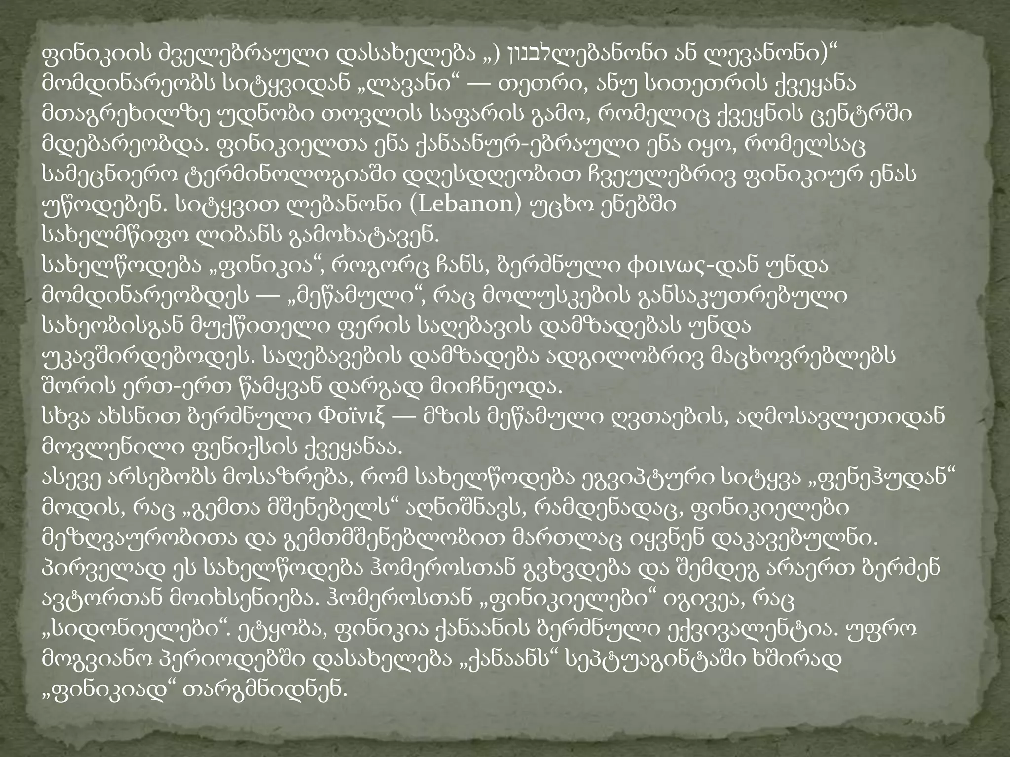 ფინიკიის ძველებრაული დასახელება „( לבנון ლებანონი ან ლევანონი)“ 
მომდინარეობს სიტყვიდან „ლავანი“ — თეთრი, ანუ სითეთრის ქვეყანა 
მთაგრეხილზე უდნობი თოვლის საფარის გამო, რომელიც ქვეყნის ცენტრში 
მდებარეობდა. ფინიკიელთა ენა ქანაანურ-ებრაული ენა იყო, რომელსაც 
სამეცნიერო ტერმინოლოგიაში დღესდღეობით ჩვეულებრივ ფინიკიურ ენას 
უწოდებენ. სიტყვით ლებანონი (Lebanon) უცხო ენებში 
სახელმწიფო ლიბანს გამოხატავენ. 
სახელწოდება „ფინიკია“, როგორც ჩანს, ბერძნული φοινως-დან უნდა 
მომდინარეობდეს — „მეწამული“, რაც მოლუსკების განსაკუთრებული 
სახეობისგან მუქწითელი ფერის საღებავის დამზადებას უნდა 
უკავშირდებოდეს. საღებავების დამზადება ადგილობრივ მაცხოვრებლებს 
შორის ერთ-ერთ წამყვან დარგად მიიჩნეოდა. 
სხვა ახსნით ბერძნული Φοϊνιξ — მზის მეწამული ღვთაების, აღმოსავლეთიდან 
მოვლენილი ფენიქსის ქვეყანაა. 
ასევე არსებობს მოსაზრება, რომ სახელწოდება ეგვიპტური სიტყვა „ფენეჰუდან“ 
მოდის, რაც „გემთა მშენებელს“ აღნიშნავს, რამდენადაც, ფინიკიელები 
მეზღვაურობითა და გემთმშენებლობით მართლაც იყვნენ დაკავებულნი. 
პირველად ეს სახელწოდება ჰომეროსთან გვხვდება და შემდეგ არაერთ ბერძენ 
ავტორთან მოიხსენიება. ჰომეროსთან „ფინიკიელები“ იგივეა, რაც 
„სიდონიელები“. ეტყობა, ფინიკია ქანაანის ბერძნული ექვივალენტია. უფრო 
მოგვიანო პერიოდებში დასახელება „ქანაანს“ სეპტუაგინტაში ხშირად 
„ფინიკიად“ თარგმნიდნენ. 
 